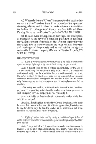 OBLIGATIONS
106
(b) Where the loans of X from Y were supposed to become due
only at the time Y receives from Z the proceeds of the approved
ﬁnancing scheme, and Z refused to make releases, the condition
for the loan did not happen and X is not, therefore, liable to Y. (Rose
Packing Corp., Inc. vs. Court of Appeals, 167 SCRA 309 [1988].)
(c) In sales with assumption of mortgage, the assumption
of mortgage by the buyer is a condition precedent to the seller-
mortgagor’s consent to the sale, so that without approval by the
mortgagee, no sale is perfected and the seller remains the owner
and mortgagor of the property and as such retains the right to
redeem the foreclosed property. (Ramos vs. Court of Appeals, 279
SCRA 118 [1997].)
ILLUSTRATIVE CASES:
1. Right of owner to receive payment for use of his vessel is conditioned
upon contract for lighterage being awarded to lessee by the government.
Facts: X bound itself to pay a certain amount daily for the use of
Y’s lorchas during the period that they should be in X’s possession
and control, subject to the condition that X would succeed in securing
the entire contract for lighterage from the Government. Said contract
embraced two services: emergency and regular. X was able to secure
only the emergency service, the regular service having been awarded to
another.
After using the lorchas, X immediately notiﬁed Y and tendered
payment corresponding to the days the lorchas were in use pursuant to
said emergency service. The payment was refused by Y.
Issue: Is X liable for the days he did not use the lorchas while they
were in his control?
Held: No. The obligation assumed by X was a conditional one. Since
he was able to secure only a part of the lighterage services, his obligation
to pay for all the days he had the lorchas in his control did not arise.
(Lichauco vs. Figueras Hnos, 7 Phil. 339 [1907].)
—-— —-— —-—
2. Right of creditor to be paid by surety is conditioned upon failure of
debtor to deliver to creditor proceeds of sales of merchandise purchased by debtor
from creditor.
Facts: D, as principal, and S, as surety, executed a promissory note in
favor of C for the price of goods purchased by D from C, “upon condition
that D will pay over to C at the end of each month all sums which he may
Art. 1181
 