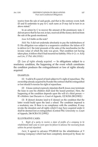107
receive from the sale of said goods, and that in the contrary event, both
(D and S) undertake to pay to C such sums as D may fail to turn in as
above stated.”
In an action by C to recover the amount of the promissory note, C
did not prove that he has not, in fact, received all the money derived from
the sale of the goods mentioned.
Issue: Is S liable on the note?
Held: No. S did not undertake absolutely to pay the indebtedness of
D. His obligation was subject to a suspensive condition: the failure of D
to deliver to C the total proceeds of the sales of the merchandise for the
invoice value of which the note was given. That condition not having
taken place, it follows that S had incurred no liability. (Wise & Co. vs. Kelly
and Lim, 37 Phil. 696 [1918].)
(2) Loss of rights already acquired. — In obligations subject to a
resolutory condition, the happening of the event which constitutes
the condition produces the extinguishment or loss of rights already
acquired.
EXAMPLES:
(1) S sold to B a parcel of land subject to S’s right of repurchase. The
ownership already acquired by B under the contract shall be extinguished
or lost should S exercise his right of repurchase.
(2) Alease contract expressly stipulates that R, lessor, may terminate
the lease in case his children shall need the leased premises. Here, the
happening of the condition depends upon the will of a third person —
R’s children. (see Ducusin vs. Court of Appeals, 122 SCRA 280 [1983].)
(3) R (donor) donates land to E (donee) on the condition that the
latter would build upon the land a school. The condition imposed is
a resolutory one. If there is no compliance with the condition, R may
revoke the donation and all rights which E may have acquired under it
shall be deemed lost or extinguished. (Central Phil. University vs. Court
of Appeals, 246 SCRA 511 [1995].)
ILLUSTRATIVE CASES:
1. Right of a party to receive a share of proﬁts of a company to be
rehabilitated shall cease to exist upon his failure to advance the necessary funds
within the period stipulated.
Facts: X agreed to advance P75,000.00 for the rehabilitation of Y
(mining Company) which had been completely destroyed by ﬂood, for
Art. 1181 DIFFERENT KINDS OF OBLIGATIONS
Pure and Conditional Obligations
 