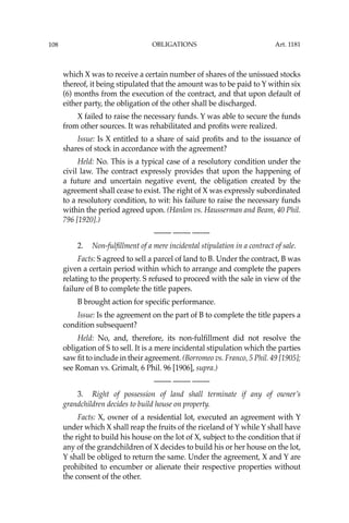 OBLIGATIONS
108
which X was to receive a certain number of shares of the unissued stocks
thereof, it being stipulated that the amount was to be paid to Y within six
(6) months from the execution of the contract, and that upon default of
either party, the obligation of the other shall be discharged.
X failed to raise the necessary funds. Y was able to secure the funds
from other sources. It was rehabilitated and proﬁts were realized.
Issue: Is X entitled to a share of said proﬁts and to the issuance of
shares of stock in accordance with the agreement?
Held: No. This is a typical case of a resolutory condition under the
civil law. The contract expressly provides that upon the happening of
a future and uncertain negative event, the obligation created by the
agreement shall cease to exist. The right of X was expressly subordinated
to a resolutory condition, to wit: his failure to raise the necessary funds
within the period agreed upon. (Hanlon vs. Hausserman and Beam, 40 Phil.
796 [1920].)
—-— —-— —-—
2. Non-fulﬁllment of a mere incidental stipulation in a contract of sale.
Facts: S agreed to sell a parcel of land to B. Under the contract, B was
given a certain period within which to arrange and complete the papers
relating to the property. S refused to proceed with the sale in view of the
failure of B to complete the title papers.
B brought action for speciﬁc performance.
Issue: Is the agreement on the part of B to complete the title papers a
condition subsequent?
Held: No, and, therefore, its non-fulﬁllment did not resolve the
obligation of S to sell. It is a mere incidental stipulation which the parties
saw ﬁt to include in their agreement. (Borromeo vs. Franco, 5 Phil. 49 [1905];
see Roman vs. Grimalt, 6 Phil. 96 [1906], supra.)
—-— —-— —-—
3. Right of possession of land shall terminate if any of owner’s
grandchildren decides to build house on property.
Facts: X, owner of a residential lot, executed an agreement with Y
under which X shall reap the fruits of the riceland of Y while Y shall have
the right to build his house on the lot of X, subject to the condition that if
any of the grandchildren of X decides to build his or her house on the lot,
Y shall be obliged to return the same. Under the agreement, X and Y are
prohibited to encumber or alienate their respective properties without
the consent of the other.
Art. 1181
 