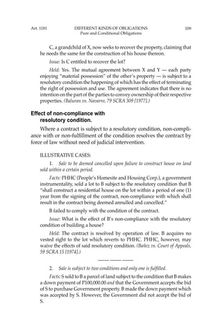 109
C, a grandchild of X, now seeks to recover the property, claiming that
he needs the same for the construction of his house thereon.
Issue: Is C entitled to recover the lot?
Held: Yes. The mutual agreement between X and Y — each party
enjoying “material possession” of the other’s property — is subject to a
resolutory condition the happening of which has the effect of terminating
the right of possession and use. The agreement indicates that there is no
intention on the part of the parties to convey ownership of their respective
properties. (Baluran vs. Navarro, 79 SCRA 309 [1977].)
Effect of non-compliance with
resolutory condition.
Where a contract is subject to a resolutory condition, non-compli-
ance with or non-fulﬁllment of the condition resolves the contract by
force of law without need of judicial intervention.
ILLUSTRATIVE CASES:
1. Sale to be deemed cancelled upon failure to construct house on land
sold within a certain period.
Facts: PHHC (People’s Homesite and Housing Corp.), a government
instrumentality, sold a lot to B subject to the resolutory condition that B
“shall construct a residential house on the lot within a period of one (1)
year from the signing of the contract, non-compliance with which shall
result in the contract being deemed annulled and cancelled.”
B failed to comply with the condition of the contract.
Issue: What is the effect of B’s non-compliance with the resolutory
condition of building a house?
Held: The contract is resolved by operation of law. B acquires no
vested right to the lot which reverts to PHHC. PHHC, however, may
waive the effects of said resolutory condition. (Bañez vs. Court of Appeals,
59 SCRA 15 [1974].)
—-— —-— —-—
2. Sale is subject to two conditions and only one is fulﬁlled.
Facts: S sold to B a parcel of land subject to the condition that B makes
a down payment of P100,000.00 and that the Government accepts the bid
of S to purchase Government property. B made the down payment which
was accepted by S. However, the Government did not accept the bid of
S.
Art. 1181 DIFFERENT KINDS OF OBLIGATIONS
Pure and Conditional Obligations
 