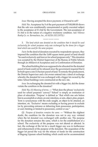OBLIGATIONS
110
Issue: Having accepted the down payment, is S bound to sell?
Held: No. Acceptance by S of the part payment of P100,000.00 shows
that the sale was conditionally consummated or partly executed subject
to the acceptance of S’s bid by the Government. The non-acceptance of
S’s bid is in the nature of a negative resolutory condition. (see Villonco
Realty Co. vs. Bormacheco, Inc., 65 SCRA 352 [1975].)
—-— —-— —-—
3. The land which was donated on the condition that it should be used
exclusively for school purposes only was exchanged by the donee for a bigger
land which was used for the same purpose.
Facts: In the deed of donation executed by respondents spouses, they
imposed the condition that the 5,600 square meter parcel of land should
“be used exclusively and forever for school purposes only.’’ This donation
was accepted by the District Supervisor of the Bureau of Public Schools
through an Afﬁdavit of Acceptance and/or Conﬁrmation of Donation.
Theschoolbuildingthatwassupposedtobeallocatedforthedonated
parcel of land could not be released since the government required that it
be built upon a one (1) hectare parcel of land. To remedy this predicament,
the District Supervisor and a lot owner entered into a deed of exchange
whereby the donated lot was exchanged with a bigger lot owned by the
latter. School buildings were constructed on the new site.
Issue: In exchanging the donated lot with a bigger lot, did the donee
violate the condition in the donation?
Held: No. (1) Meaning of terms. — “What does the phrase ‘exclusively
used for school purposes’ convey? ‘School’ is simply an institution or
place of education. ‘Purpose’ is deﬁned as “that which one sets before
him to accomplish or attain; an end, intention, or aim, object, plan, project.
Term is synonymous with the ends sought, an object to be attained, an
intention, etc. ‘Exclusive’ means excluding or having power to exclude
(as by preventing entrance or debarring from possession, participation,
or use); limiting or limited to possession, control or use.’’
(2) Purpose of donation remains the same. — “Without the slightest
doubt, the condition for the donation was not in any way violated
when the lot donated was exchanged with another one. The purpose
for the donation remains the same, which is for the establishment of a
school. The exclusivity of the purpose was not altered or affected. In
fact, the exchange of the lot for a much bigger one was in furtherance
and enhancement of the purpose of the donation. The acquisition of the
bigger lot paved the way for the release of funds for the construction
of Bagong Lipunan school building which could not be accommodated
Art. 1181
 