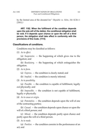 111
by the limited area of the donated lot.’’ (Republic vs. Silim, 356 SCRA 1
[2001].)
ART. 1182. When the fulfillment of the condition depends
upon the sole will of the debtor, the conditional obligation shall
be void. If it depends upon chance or upon the will of a third
person, the obligation shall take effect in conformity with the
provisions of this Code. (1115)
Classifications of conditions.
Conditions may be classiﬁed as follows:
(1) As to effect.
(a) Suspensive. — the happening of which gives rise to the
obligation; and
(b) Resolutory. — the happening of which extinguishes the
obligation.
(2) As to form.
(a) Express. — the condition is clearly stated; and
(b) Implied. — the condition is merely inferred.
(3) As to possibility.
(a) Possible. — the condition is capable of fulﬁllment, legally
and physically; and
(b) Impossible. — the condition is not capable of fulﬁllment,
legally or physically.
(4) As to cause or origin.
(a) Potestative. — the condition depends upon the will of one
of the contracting parties;
(b) Casual. — the condition depends upon chance or upon the
will of a third person; and
(c) Mixed. — the condition depends partly upon chance and
partly upon the will of a third person.
(5) As to mode.
(a) Positive. — the condition consists in the performance of an
act; and
Art. 1182 DIFFERENT KINDS OF OBLIGATIONS
Pure and Conditional Obligations
 