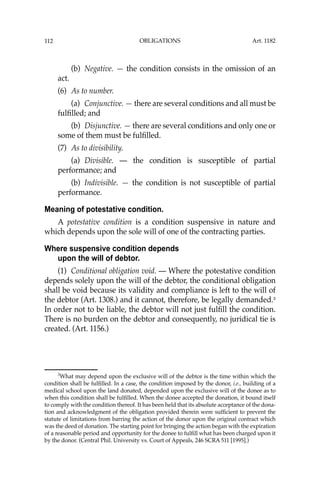 OBLIGATIONS
112
(b) Negative. — the condition consists in the omission of an
act.
(6) As to number.
(a) Conjunctive. — there are several conditions and all must be
fulﬁlled; and
(b) Disjunctive. — there are several conditions and only one or
some of them must be fulﬁlled.
(7) As to divisibility.
(a) Divisible. — the condition is susceptible of partial
performance; and
(b) Indivisible. — the condition is not susceptible of partial
performance.
Meaning of potestative condition.
A potestative condition is a condition suspensive in nature and
which depends upon the sole will of one of the contracting parties.
Where suspensive condition depends
upon the will of debtor.
(1) Conditional obligation void. — Where the potestative condition
depends solely upon the will of the debtor, the conditional obligation
shall be void because its validity and compliance is left to the will of
the debtor (Art. 1308.) and it cannot, therefore, be legally demanded.3
In order not to be liable, the debtor will not just fulﬁll the condition.
There is no burden on the debtor and consequently, no juridical tie is
created. (Art. 1156.)
3
What may depend upon the exclusive will of the debtor is the time within which the
condition shall be fulﬁlled. In a case, the condition imposed by the donor, i.e., building of a
medical school upon the land donated, depended upon the exclusive will of the donee as to
when this condition shall be fulﬁlled. When the donee accepted the donation, it bound itself
to comply with the condition thereof. It has been held that its absolute acceptance of the dona-
tion and acknowledgment of the obligation provided therein were sufﬁcient to prevent the
statute of limitations from barring the action of the donor upon the original contract which
was the deed of donation. The starting point for bringing the action began with the expiration
of a reasonable period and opportunity for the donee to fulﬁll what has been charged upon it
by the donor. (Central Phil. University vs. Court of Appeals, 246 SCRA 511 [1995].)
Art. 1182
 