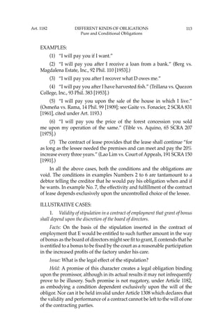 113
EXAMPLES:
(1) “I will pay you if I want.”
(2) “I will pay you after I receive a loan from a bank.” (Berg vs.
Magdalena Estate, Inc., 92 Phil. 110 [1953].)
(3) “I will pay you after I recover what D owes me.”
(4) “I will pay you after I have harvested ﬁsh.” (Trillana vs. Quezon
College, Inc., 93 Phil. 383 [1953].)
(5) “I will pay you upon the sale of the house in which I live.”
(Osmeña vs. Rama, 14 Phil. 99 [1909]; see Gaite vs. Fonacier, 2 SCRA 831
[1961], cited under Art. 1193.)
(6) “I will pay you the price of the forest concession you sold
me upon my operation of the same.” (Tible vs. Aquino, 65 SCRA 207
[1975].)
(7) The contract of lease provides that the lease shall continue “for
as long as the lessee needed the premises and can meet and pay the 20%
increase every three years.” (Lao Lim vs. Court of Appeals, 191 SCRA150
[1991].)
In all the above cases, both the conditions and the obligations are
void. The conditions in examples Numbers 2 to 6 are tantamount to a
debtor telling the creditor that he would pay his obligation when and if
he wants. In example No. 7, the effectivity and fulﬁllment of the contract
of lease depends exclusively upon the uncontrolled choice of the lessee.
ILLUSTRATIVE CASES:
1. Validity of stipulation in a contract of employment that grant of bonus
shall depend upon the discretion of the board of directors.
Facts: On the basis of the stipulation inserted in the contract of
employment that E would be entitled to such further amount in the way
of bonus as the board of directors might see ﬁt to grant, E contends that he
is entitled to a bonus to be ﬁxed by the court as a reasonable participation
in the increased proﬁts of the factory under his care.
Issue: What is the legal effect of the stipulation?
Held: A promise of this character creates a legal obligation binding
upon the promissor, although in its actual results it may not infrequently
prove to be illusory. Such promise is not nugatory, under Article 1182,
as embodying a condition dependent exclusively upon the will of the
obligor. Nor can it be held invalid under Article 1308 which declares that
the validity and performance of a contract cannot be left to the will of one
of the contracting parties.
Art. 1182 DIFFERENT KINDS OF OBLIGATIONS
Pure and Conditional Obligations
 