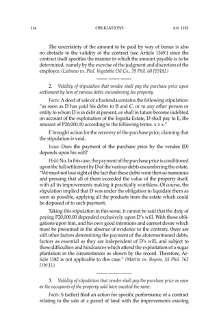 OBLIGATIONS
114
The uncertainty of the amount to be paid by way of bonus is also
no obstacle to the validity of the contract (see Article 1349.) since the
contract itself speciﬁes the manner in which the amount payable is to be
determined, namely by the exercise of the judgment and discretion of the
employer. (Liebnow vs. Phil. Vegetable Oil Co., 39 Phil. 60 [1918].)
—-— —-— —-—
2. Validity of stipulation that vendee shall pay the purchase price upon
settlement by him of various debts encumbering his property.
Facts: Adeed of sale of a hacienda contains the following stipulation:
“as soon as D has paid his debts to B and C, or to any other person or
entity to whom D is in debt at present, or shall in future become indebted
on account of the exploitation of the España Estate, D shall pay to E, the
amount of P20,000.00 according to the following terms. x x x.”
E brought action for the recovery of the purchase price, claiming that
the stipulation is void.
Issue: Does the payment of the purchase price by the vendee (D)
depends upon his will?
Held:No.Inthiscase,thepaymentofthepurchasepriceisconditioned
upon the full settlement by D of the various debts encumbering the estate.
“We must not lose sight of the fact that these debts were then so numerous
and pressing that all of them exceeded the value of the property itself,
with all its improvements making it practically worthless. Of course, the
stipulation implied that D was under the obligation to liquidate them as
soon as possible, applying all the products from the estate which could
be disposed of to such payment.
Taking this stipulation in this sense, it cannot be said that the duty of
paying P20,000.00 depended exclusively upon D’s will. With those obli-
gations upon him, and his own good intentions and earnest desire which
must be presumed in the absence of evidence to the contrary, there are
still other factors determining the payment of the aforementioned debts,
factors as essential as they are independent of D’s will, and subject to
those difﬁculties and hindrances which attend the exploitation of a sugar
plantation in the circumstances as shown by the record. Therefore, Ar-
ticle 1182 is not applicable to this case.” (Martin vs. Boyero, 55 Phil. 762
[1913].)
—-— —-— —-—
3. Validity of stipulation that vendee shall pay the purchase price as soon
as the occupants of the property sold have vacated the same.
Facts: S (seller) ﬁled an action for speciﬁc performance of a contract
relating to the sale of a parcel of land with the improvements existing
Art. 1182
 