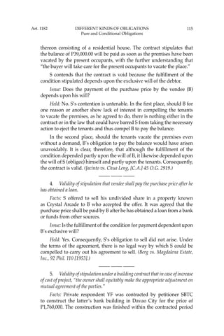 115
thereon consisting of a residential house. The contract stipulates that
the balance of P39,000.00 will be paid as soon as the premises have been
vacated by the present occupants, with the further understanding that
“the buyer will take care for the present occupants to vacate the place.”
S contends that the contract is void because the fulﬁllment of the
condition stipulated depends upon the exclusive will of the debtor.
Issue: Does the payment of the purchase price by the vendee (B)
depends upon his will?
Held: No. S’s contention is untenable. In the ﬁrst place, should B for
one reason or another show lack of interest in compelling the tenants
to vacate the premises, as he agreed to do, there is nothing either in the
contract or in the law that could have barred S from taking the necessary
action to eject the tenants and thus compel B to pay the balance.
In the second place, should the tenants vacate the premises even
without a demand, B’s obligation to pay the balance would have arisen
unavoidably. It is clear, therefore, that although the fulﬁllment of the
condition depended partly upon the will of B, it likewise depended upon
the will of S (obligee) himself and partly upon the tenants. Consequently,
the contract is valid. (Jacinto vs. Chua Leng, [C.A.] 45 O.G. 2919.)
—-— —-— —-—
4. Validity of stipulation that vendee shall pay the purchase price after he
has obtained a loan.
Facts: S offered to sell his undivided share in a property known
as Crystal Arcade to B who accepted the offer. It was agreed that the
purchase price shall be paid by B after he has obtained a loan from a bank
or funds from other sources.
Issue: Is the fulﬁllment of the condition for payment dependent upon
B’s exclusive will?
Held: Yes. Consequently, S’s obligation to sell did not arise. Under
the terms of the agreement, there is no legal way by which S could be
compelled to carry out his agreement to sell. (Berg vs. Magdalena Estate,
Inc., 92 Phil. 110 [1953].)
—-— —-— —-—
5. Validity of stipulation under a building contract that in case of increase
of cost of project, “the owner shall equitably make the appropriate adjustment on
mutual agreement of the parties.’’
Facts: Private respondent YF was contracted by petitioner SBTC
to construct the latter’s bank building in Davao City for the price of
P1,760,000. The construction was ﬁnished within the contracted period
Art. 1182 DIFFERENT KINDS OF OBLIGATIONS
Pure and Conditional Obligations
 