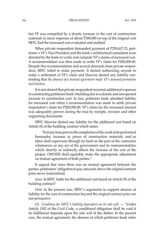 OBLIGATIONS
116
but YF was compelled by a drastic increase in the cost of construction
materials to incur expenses of about P300,000 on top of the original cost
SBTC had the increased cost evaluated and audited.
When private respondent demanded payment of P259,417.23, peti-
tioner’s YF’s Vice-President and the bank’s architectural consultant were
directed by the bank to verify and compute YF’s claims of increased cost.
A recommendation was then made to settle YF’s claim for P200,000.00.
Despite this recommendation and several demands from private respon-
dent, SBTC failed to make payment. It denied authorizing anyone to
make a settlement of YF’s claim and likewise denied any liability con-
tending that the absence of a mutual agreement made YF’s demand premature
and baseless.
It is not denied that private respondent incurred additional expenses
in constructing petitioner bank’s building due to a drastic and unexpected
increase in construction cost. In fact, petitioner bank admitted liability
for increased cost when a recommendation was made to settle private
respondent’s claim for P200,000.00. YF’s claim for the increased amount
was adequately proven during the trial by receipts, invoices and other
supporting documents.
SBTC likewise denied any liability for the additional cost based on
Article IX of the building contract which states:
“Ifatanytimepriortothecompletionoftheworktobeperformed
hereunder, increase in prices of construction materials and/or
labor shall supervene through no fault on the part of the contractor
whatsoever or any act of the government and its instrumentalities
which directly or indirectly affects the increase of the cost of the
project. OWNER shall equitably make the appropriate adjustment
on mutual agreement of both parties.’’
It argued that since there was no mutual agreement between the
parties, petitioners’ obligation to pay amounts above the original contract
price never materialized.
Issue: Is SBTC liable for the additional cost based on Article IX of the
building contract?
Held: In the present case, SBTC’s arguments to support absence of
liability for the cost of construction beyond the original contract price are
not persuasive.
(1) Condition for SBTC’s liability dependent on its sole will. — “Under
Article 1182 of the Civil Code, a conditional obligation shall be void if
its fulﬁllment depends upon the sole will of the debtor. In the present
case, the mutual agreement, the absence of which petitioner bank relies
Art. 1182
 
