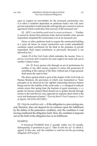 117
upon to support its non-liability for the increased construction cost,
is in effect a condition dependent on petitioner bank’s sole will, since
private respondent would naturally and logically give consent to such an
agreement which would allow him recovery of the increased cost.’’
(2) SBTC’s non-liability would result in unjust enrichment. — “Further,
it cannot be denied that petitioner bank derived beneﬁts when private
respondent completed the construction even at an increased cost.
Hence, to allow petitioner bank to acquire the constructed building
at a price far below its actual construction cost would undoubtedly
constitute unjust enrichment for the bank to the prejudice of private
respondent. Such unjust enrichment, as previously discussed, is not
allowed by law.’’
Article 22 of the Civil Code which embodies the maxim, Nemo ex
alterius incommodo debet lecupletari (no man ought to be made rich out of
another’s injury) states:
‘Art. 22. Every person who through an act of performance by
another, or any other means, acquires or comes into possession of
something at the expense of the latter without just or legal ground,
shall return the same to him.’
The above-quoted article is part of the chapter of the Civil Code on
Human Relations, the provisions of which were formulated as “basic
principles to be observed for the rightful relationship between human
beings and for the stability of the social order, x x x designed to indicate
certain norms that spring from the fountain of good conscience, x x x
guides for human conduct [that] should run as golden threads through
society to the end that law may approach its supreme ideal which is the
sway and dominance of justice.’’ (Security Bank & Trust Company vs. Court
of Appeals, 249 SCRA 206 [1995].)
(2) Only the condition void. — If the obligation is a pre-existing one,
and, therefore, does not depend for its existence upon the fulﬁllment
by the debtor of the potestative condition, only the condition is void
leaving unaffected the obligation itself. Here, the condition is imposed
not on the birth of the obligation but on its fulﬁllment.
EXAMPLE:
D borrowed P10,000.00 from C payable within two (2) months.
Subsequently, D promised to pay C “after D sells his car” to which C
agreed. In this case, only the condition is void but not the pre-existing
obligation of D to pay C.
Art. 1182 DIFFERENT KINDS OF OBLIGATIONS
Pure and Conditional Obligations
 