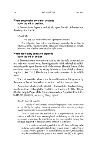 OBLIGATIONS
118
Where suspensive condition depends
upon the will of creditor.
If the condition depends exclusively upon the will of the creditor,
the obligation is valid.
EXAMPLE:
“I will pay you my indebtedness upon your demand.”
The obligation does not become illusory. Normally, the creditor is
interested in the fulﬁllment of the obligation because it is for his beneﬁt.
It is up to him whether to enforce his right or not.
Where resolutory condition depends
upon the will of debtor.
If the condition is resolutory in nature, like the right to repurchase
in a sale with pacto de retro, the obligation is valid although its fulﬁll-
ment depends upon the sole will of the debtor. The fulﬁllment of the
condition merely causes the extinguishment or loss of rights already
acquired. (Art. 1181.) The debtor is naturally interested in its fulﬁll-
ment.
Thepositionofthedebtorwhentheconditionisresolutoryisexactly
the same as that of the creditor when the condition is suspensive.
Aconditionwhichisbothpotestative(orfacultative)andresolutory
may be valid, even though the condition is left to the will of the obligor.
(Rustan Pulp & Paper Mills, Inc. vs. Intermediate Appellate Court, 214
SCRA 665 [1992]; Taylor vs. Uy Tieng, infra.)
ILLUSTRATIVE CASES:
1. Validity of stipulation in a contract of employment that a contract may
be cancelled by the employer in case of non-arrival within a certain period of a
speciﬁc machinery for a contemplated factory.
Facts: R contracted the services of E as superintendent of an oil
factory which the former contemplated establishing. At the time this
agreement was made, the machinery for the contemplated factory had
not been acquired. A provision in the contract is as follows:
“It is understood and agreed that should the machinery to be
installed in the said factory fail, for any reason, to arrive in the City of
Manila, within a period of six months from date hereof, this contract
may be cancelled by the party of the second part (R) at its option,
Art. 1182
 