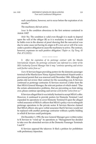 119
such cancellation, however, not to occur before the expiration of six
months.”
The machinery did not arrive.
Issue: Is the condition obnoxious to the ﬁrst sentence contained in
Article 1182?
Held: No. The condition is valid even though it is made to depend
upon the will of the obligor (R) as it is resolutory in nature. R would
be liable even in the absence of proof showing that the non-arrival was
due to some cause not having its origin in R’s own act or will if he were
under a positive obligation to cause the machinery to arrive. The contract,
however, expresses no such positive obligation. (Taylor vs. Uy Tieng, 43
Phil. 873 [1922].)
—-— —-— —-—
2. After the expiration of its porterage contract with the Manila
International Airport, the porterage contractor was informed in a letter of the
MIA Authority General Manager that it may “continue operating said service
until further notice from us.’’
Facts: K Services began providing porters for the domestic passenger
terminal of the Manila (now NinoyAquino) InternationalAirport under a
provisional permit that was renewed until December 1984. Although the
parties did not review their contract for the succeeding year, K Services
continued as porterage contractor. K Services received a letter from the
then MIAA General Manager, the relevant portion of which stated: “Due
the certain administrative problems, that are preventing us from taking
over, please continue operating said service until further notice from us.’’
K Services alleged that it was initially hesitant to accept MIAA’s offer.
However, it continued to provide porters for Domestic Terminal I and
expanded its operations to cover Domestic Terminal II upon the alleged
verbal assurance of MIAA’s ofﬁcers that MIAA’s policy was to relinquish
porterage operations to the private sector. K Services likewise claimed
that MIAA ofﬁcers also gave verbal assurance that K Services would not
be replaced with another porterage contractor without a public bidding
in which K Services could participate.
On December 1, 1992, the new General Manager gave written notice
to K Services to “wind up” its operations as “Management has decided
to take over the aforecited services at the Domestic Passenger Terminals
I and II.”
K Services opposed the takeover. It ﬁled a petition for prohibition
with preliminary injunction.
Art. 1182 DIFFERENT KINDS OF OBLIGATIONS
Pure and Conditional Obligations
 