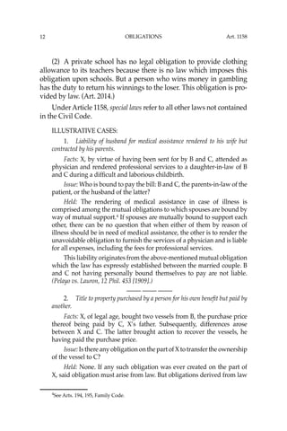 OBLIGATIONS
12
(2) A private school has no legal obligation to provide clothing
allowance to its teachers because there is no law which imposes this
obligation upon schools. But a person who wins money in gambling
has the duty to return his winnings to the loser. This obligation is pro-
vided by law. (Art. 2014.)
Under Article 1158, special laws refer to all other laws not contained
in the Civil Code.
ILLUSTRATIVE CASES:
1. Liability of husband for medical assistance rendered to his wife but
contracted by his parents.
Facts: X, by virtue of having been sent for by B and C, attended as
physician and rendered professional services to a daughter-in-law of B
and C during a difﬁcult and laborious childbirth.
Issue: Who is bound to pay the bill: B and C, the parents-in-law of the
patient, or the husband of the latter?
Held: The rendering of medical assistance in case of illness is
comprised among the mutual obligations to which spouses are bound by
way of mutual support.4
If spouses are mutually bound to support each
other, there can be no question that when either of them by reason of
illness should be in need of medical assistance, the other is to render the
unavoidable obligation to furnish the services of a physician and is liable
for all expenses, including the fees for professional services.
This liability originates from the above-mentioned mutual obligation
which the law has expressly established between the married couple. B
and C not having personally bound themselves to pay are not liable.
(Pelayo vs. Lauron, 12 Phil. 453 [1909].)
—-— —-— —-—
2. Title to property purchased by a person for his own beneﬁt but paid by
another.
Facts: X, of legal age, bought two vessels from B, the purchase price
thereof being paid by C, X’s father. Subsequently, differences arose
between X and C. The latter brought action to recover the vessels, he
having paid the purchase price.
Issue: Is there any obligation on the part of X to transfer the ownership
of the vessel to C?
Held: None. If any such obligation was ever created on the part of
X, said obligation must arise from law. But obligations derived from law
4
See Arts. 194, 195, Family Code.
Art. 1158
 
