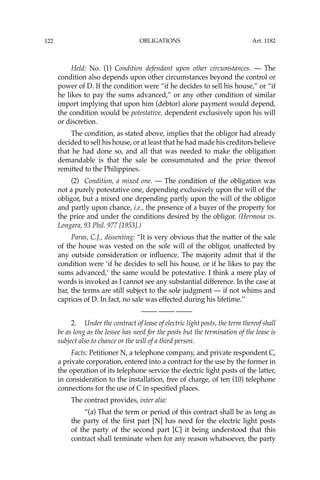 OBLIGATIONS
122
Held: No. (1) Condition defendant upon other circumstances. — The
condition also depends upon other circumstances beyond the control or
power of D. If the condition were “if he decides to sell his house,” or “if
he likes to pay the sums advanced,” or any other condition of similar
import implying that upon him (debtor) alone payment would depend,
the condition would be potestative, dependent exclusively upon his will
or discretion.
The condition, as stated above, implies that the obligor had already
decided to sell his house, or at least that he had made his creditors believe
that he had done so, and all that was needed to make the obligation
demandable is that the sale be consummated and the price thereof
remitted to the Philippines.
(2) Condition, a mixed one. — The condition of the obligation was
not a purely potestative one, depending exclusively upon the will of the
obligor, but a mixed one depending partly upon the will of the obligor
and partly upon chance, i.e., the presence of a buyer of the property for
the price and under the conditions desired by the obligor. (Hermosa vs.
Longara, 93 Phil. 977 [1953].)
Paras, C.J., dissenting: “It is very obvious that the matter of the sale
of the house was vested on the sole will of the obligor, unaffected by
any outside consideration or inﬂuence. The majority admit that if the
condition were ‘if he decides to sell his house, or if he likes to pay the
sums advanced,’ the same would be potestative. I think a mere play of
words is invoked as I cannot see any substantial difference. In the case at
bar, the terms are still subject to the sole judgment — if not whims and
caprices of D. In fact, no sale was effected during his lifetime.’’
—-— —-— —-—
2. Under the contract of lease of electric light posts, the term thereof shall
be as long as the lessee has need for the posts but the termination of the lease is
subject also to chance or the will of a third person.
Facts: Petitioner N, a telephone company, and private respondent C,
a private corporation, entered into a contract for the use by the former in
the operation of its telephone service the electric light posts of the latter,
in consideration to the installation, free of charge, of ten (10) telephone
connections for the use of C in speciﬁed places.
The contract provides, inter alia:
“(a) That the term or period of this contract shall be as long as
the party of the ﬁrst part [N] has need for the electric light posts
of the party of the second part [C] it being understood that this
contract shall terminate when for any reason whatsoever, the party
Art. 1182
 