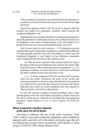 123
of the second part is forced to stop, abandoned [sic] its operation as
a public service and it becomes necessary to remove the electric light
post [sic];’’
Apart from applying Article 1267, the Court of Appeals held the
contract was subject to a potestative condition which rendered the
conditional obligation void.
Regardingthisissue,Nallegesthatthereisnothingpurelypotestative
about the prestations of either party because N’s permission for free use
of telephones is not made to depend purely on its will, neither is C’s
permission for free use of its posts dependent purely on its will.
Held: Contract subject to mixed conditions. — “N’s allegations must be
upheldinthisregard.Apotestativeconditionisacondition,thefulﬁllment
of which depends upon the sole will of the debtor, in which case, the
conditional obligation is void. Based on this deﬁnition, respondent
court’s ﬁnding that the provision in the contract, to wit:
‘(a) That the term or period of this contract shall be as long as
the party of the ﬁrst part (petitioner) has need for the electric light
posts of the party of the second part (private respondent) x x x,’ is a
potestative condition, is correct. However, it must have overlooked
the other conditions in the same provision, to wit:
“x x x it being understood that this contract shall terminate
when for any reason whatsoever, the party of the second part
(private respondent) is forced to stop, abandoned (sic) its operation
as a public service and it becomes necessary to remove the electric
light post (sic); which are casual conditions since they depend on
chance, hazard, or the will of a third person.
In sum, the contract is subject to mixed conditions, that is, they
depend partly on the will of the debtor and partly on chance, hazard or
the will of a third person, which do not invalidate the aforementioned
provision.’’ (Naga Telephone Co., Inc. vs. Court of Appeals, 230 SCRA 351
[1994].)
Where suspensive condition depends
partly upon the will of debtor.
According to Manresa, the use of the word “exclusive” (now
“sole”) makes it clear that conditional obligations whose fulﬁllment
depends partly upon the will of the debtor and partly upon the will
of a third person, or upon chance are perfectly valid. (Jacinto vs. Chua
Leng, [C.A.] 45 O.G. 2919, citing 4 Manresa 126.)
Art. 1182 DIFFERENT KINDS OF OBLIGATIONS
Pure and Conditional Obligations
 