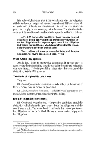 OBLIGATIONS
124
It is believed, however, that if the compliance with the obligation
still depends upon that part of the condition whose fulﬁllment depends
upon the will of the debtor, the obligation is void as it is within his
power to comply or not to comply with the same. The situation is the
same as if the condition depends entirely upon the will of the debtor.
ART. 1183. Impossible conditions, those contrary to good
customs or public policy and those prohibited by law shall an-
nul the obligation which depends upon them. If the obligation
is divisible, that part thereof which is not affected by the impos-
sible or unlawful condition shall be valid.
The condition not to do an impossible thing shall be con-
sidered as not having been agreed upon. (1116a)
When Article 1183 applies.
Article 1183 refers to suspensive conditions. It applies only to
cases where the impossibility already existed at the time the obligation
was constituted. If the impossibility arises after the creation of the
obligation, Article 1266 governs.
Two kinds of impossible conditions.
They are:
(1) Physically impossible conditions. — when they, in the nature of
things, cannot exist or cannot be done; and
(2) Legally impossible conditions. — when they are contrary to law,
morals, good customs, public order, or public policy.
Effect of impossible conditions.
(1) Conditional obligation void. — Impossible conditions annul the
obligation which depends upon them.4
Both the obligation and the
condition are void. The reason behind the law is that the obligor knows
his obligation cannot be fulﬁlled. He has no intention to comply with
his obligation.
4
Art. 873. Impossible conditions and those contrary to law or good customs shall be con-
sidered as not imposed and shall in no manner prejudice the heir, even if the testator should
otherwise provide.
Art. 727. Illegal or impossible conditions in simple and remuneratory donations shall be
considered as not imposed.
Art. 1183
 
