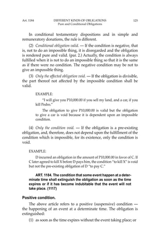 125
In conditional testamentary dispositions and in simple and
remuneratory donations, the rule is different.
(2) Conditional obligation valid. — If the condition is negative, that
is, not to do an impossible thing, it is disregarded and the obligation
is rendered pure and valid. (par. 2.) Actually, the condition is always
fulﬁlled when it is not to do an impossible thing so that it is the same
as if there were no condition. The negative condition may be not to
give an impossible thing.
(3) Only the affected obligation void. — If the obligation is divisible,
the part thereof not affected by the impossible condition shall be
valid.
EXAMPLE:
“I will give you P10,000.00 if you sell my land, and a car, if you
kill Pedro.”
The obligation to give P10,000.00 is valid but the obligation
to give a car is void because it is dependent upon an impossible
condition.
(4) Only the condition void. — If the obligation is a pre-existing
obligation, and, therefore, does not depend upon the fulﬁllment of the
condition which is impossible, for its existence, only the condition is
void.
EXAMPLE:
D incurred an obligation in the amount of P10,000.00 in favor of C. If
C later agreed to kill X before D pays him, the condition “to kill X” is void
but not the pre-existing obligation of D “to pay C.”
ART. 1184. The condition that some event happen at a deter-
minate time shall extinguish the obligation as soon as the time
expires or if it has become indubitable that the event will not
take place. (1117)
Positive condition.
The above article refers to a positive (suspensive) condition —
the happening of an event at a determinate time. The obligation is
extinguished:
(1) as soon as the time expires without the event taking place; or
Art. 1184 DIFFERENT KINDS OF OBLIGATIONS
Pure and Conditional Obligations
 