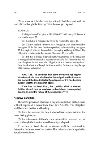 OBLIGATIONS
126
(2) as soon as it has become indubitable that the event will not
take place although the time speciﬁed has not yet expired.
EXAMPLE:
X obliges himself to give Y P10,000.00 if Y will marry W before Y
reaches the age of 23.
(a) X is liable if Y marries W before he reaches the age of 23.
(b) X is not liable if Y marries W at the age of 23 or after he reaches
the age of 23. In this case, the time speciﬁed, before reaching the age of
23, has expired without the condition (marrying W) being fulﬁlled. The
obligation is extinguished as soon as Y becomes 23 years old.
(c) IfYdies at the age of 22 without having married W, the obligation
is extinguished because it has become indubitable that the condition will
not take place. In this case, the obligation of X is deemed extinguished
from the death of Y, although the time speciﬁed (before reaching the age
of 23) has not yet expired.
ART. 1185. The condition that some event will not happen
at a determinate time shall render the obligation effective from
the moment the time indicated has elapsed, or if it has become
evident that the event cannot occur.
If no time has been fixed, the condition shall be deemed
fulfilled at such time as may have probably been contemplated,
bearing in mind the nature of the obligation. (1118)
Negative condition.
The above provision speaks of a negative condition that an event
will not happen at a determinate time. (see Art. 879.) The obligation
shall become effective and binding:
(1) from the moment the time indicated has elapsed without the
event taking place; or
(2) from the moment it has become evident that the event can not
occur, although the time indicated has not yet elapsed.
If no time is ﬁxed, the circumstances shall be considered to
determine the intention of the parties. This rule may also be applied to
a positive condition.
Art. 1185
 