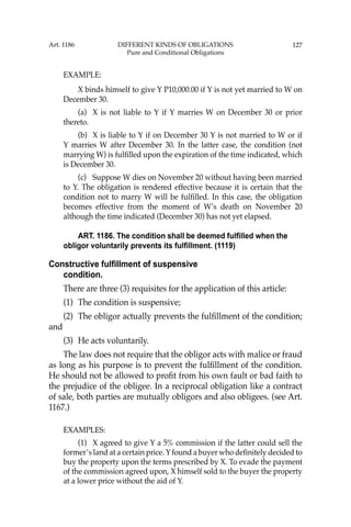 127
EXAMPLE:
X binds himself to give Y P10,000.00 if Y is not yet married to W on
December 30.
(a) X is not liable to Y if Y marries W on December 30 or prior
thereto.
(b) X is liable to Y if on December 30 Y is not married to W or if
Y marries W after December 30. In the latter case, the condition (not
marrying W) is fulﬁlled upon the expiration of the time indicated, which
is December 30.
(c) Suppose W dies on November 20 without having been married
to Y. The obligation is rendered effective because it is certain that the
condition not to marry W will be fulﬁlled. In this case, the obligation
becomes effective from the moment of W’s death on November 20
although the time indicated (December 30) has not yet elapsed.
ART. 1186. The condition shall be deemed fulfilled when the
obligor voluntarily prevents its fulfillment. (1119)
Constructive fulfillment of suspensive
condition.
There are three (3) requisites for the application of this article:
(1) The condition is suspensive;
(2) The obligor actually prevents the fulﬁllment of the condition;
and
(3) He acts voluntarily.
The law does not require that the obligor acts with malice or fraud
as long as his purpose is to prevent the fulﬁllment of the condition.
He should not be allowed to proﬁt from his own fault or bad faith to
the prejudice of the obligee. In a reciprocal obligation like a contract
of sale, both parties are mutually obligors and also obligees. (see Art.
1167.)
EXAMPLES:
(1) X agreed to give Y a 5% commission if the latter could sell the
former’s land at a certain price. Y found a buyer who deﬁnitely decided to
buy the property upon the terms prescribed by X. To evade the payment
of the commission agreed upon, X himself sold to the buyer the property
at a lower price without the aid of Y.
Art. 1186 DIFFERENT KINDS OF OBLIGATIONS
Pure and Conditional Obligations
 