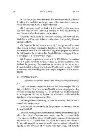 OBLIGATIONS
128
In this case, it can be said that the due performance by Y of his un-
dertaking, the condition for the payment of the commission, was pur-
posely prevented by X, and is deemed fulﬁlled.
(2) S promised to sell his land to Y if Y would be able to secure a
loan from a certain bank. Later on, S changed his mind about selling his
land. He induced the bank not to give Y a loan.
Under the above article, the condition is deemed complied with and
S is liable to sell his land. S should not be allowed to proﬁt by his own
fault or bad faith.
(3) Suppose the inducement made by S was promoted by some
other reason, is there constructive fulﬁllment? Yes. The law does not
require that S act with malice or fraud as long as his purpose is to prevent
the fulﬁllment of the condition. But Article 1186 does not apply if the act
of the obligor is in the exercise of a right.
(4) X agreed to paint the house of Y for P50,000 after completion.
Before X could complete the job, Y hired Z, another contractor, who
ﬁnished the painting. The condition — painting of the house — is
deemed fulﬁlled under Article 1186 and Y’s obligation to pay X P50,000
is converted to a pure obligation. (see Ong vs. Bogñalbal, 501 SCRA 490
[2006].)
ILLUSTRATIVE CASES:
1. Agreement was entered into to defeat claim for contingent attorney’s
fees.
Facts: The contract of services provides that the contingent fees of L
(lawyer) shall be 2% of the share of (Mrs.) W in the conjugal partnership
between her and her husband, H. This contract was made principally,
in contemplation of a suit for divorce that W intended to ﬁle and of the
liquidation of the conjugal partnership.
With the purpose of defeating L’s claim for attorney’s fees, W and H
entered into an agreement.
Issue: Should the condition for the payment of attorneys’ fees be
deemed fulﬁlled?
Held: Yes. Bearing in mind the nature of, and the circumstances under
which the contract of services were entered into, the occurrence of the
event upon which the amount of said services depended was rendered
impossible by W. Had she ﬁled said action for divorce and secured a
decree, said conjugal partnership would have been dissolved and then
liquidated, and the share of W would have been ﬁxed, and then the
Art. 1186
 