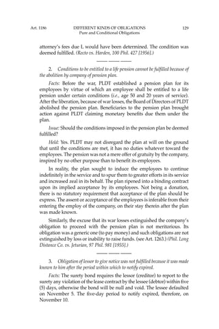 129
attorney’s fees due L would have been determined. The condition was
deemed fulﬁlled. (Recto vs. Harden, 100 Phil. 427 [1956].)
—-— —-— —-—
2. Conditions to be entitled to a life pension cannot be fulﬁlled because of
the abolition by company of pension plan.
Facts: Before the war, PLDT established a pension plan for its
employees by virtue of which an employee shall be entitled to a life
pension under certain conditions (i.e., age 50 and 20 years of service).
After the liberation, because of war losses, the Board of Directors of PLDT
abolished the pension plan. Beneﬁciaries to the pension plan brought
action against PLDT claiming monetary beneﬁts due them under the
plan.
Issue: Should the conditions imposed in the pension plan be deemed
fulﬁlled?
Held: Yes. PLDT may not disregard the plan at will on the ground
that until the conditions are met, it has no duties whatever toward the
employees. The pension was not a mere offer of gratuity by the company,
inspired by no other purpose than to beneﬁt its employees.
In reality, the plan sought to induce the employees to continue
indeﬁnitely in the service and to spur them to greater efforts in its service
and increased zeal in its behalf. The plan ripened into a binding contract
upon its implied acceptance by its employees. Not being a donation,
there is no statutory requirement that acceptance of the plan should be
express. The assent or acceptance of the employees is inferable from their
entering the employ of the company, on their stay therein after the plan
was made known.
Similarly, the excuse that its war losses extinguished the company’s
obligation to proceed with the pension plan is not meritorious. Its
obligation was a generic one (to pay money) and such obligations are not
extinguished by loss or inability to raise funds. (see Art. 1263.) (Phil. Long
Distance Co. vs. Jeturian, 97 Phil. 981 [1955].)
—-— —-— —-—
3. Obligation of lessor to give notice was not fulﬁlled because it was made
known to him after the period within which to notify expired.
Facts: The surety bond requires the lessor (creditor) to report to the
surety any violation of the lease contract by the lessee (debtor) within ﬁve
(5) days, otherwise the bond will be null and void. The lessee defaulted
on November 5. The ﬁve-day period to notify expired, therefore, on
November 10.
Art. 1186 DIFFERENT KINDS OF OBLIGATIONS
Pure and Conditional Obligations
 