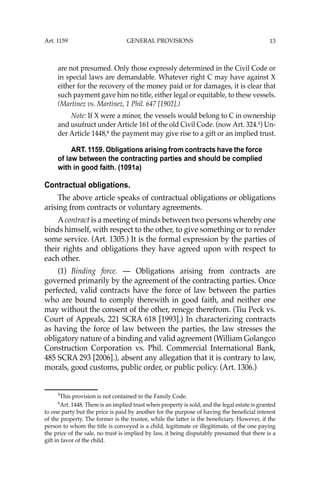 13
are not presumed. Only those expressly determined in the Civil Code or
in special laws are demandable. Whatever right C may have against X
either for the recovery of the money paid or for damages, it is clear that
such payment gave him no title, either legal or equitable, to these vessels.
(Martinez vs. Martinez, 1 Phil. 647 [1902].)
Note: If X were a minor, the vessels would belong to C in ownership
and usufruct under Article 161 of the old Civil Code. (now Art. 324.5
) Un-
der Article 1448,6
the payment may give rise to a gift or an implied trust.
ART. 1159. Obligations arising from contracts have the force
of law between the contracting parties and should be complied
with in good faith. (1091a)
Contractual obligations.
The above article speaks of contractual obligations or obligations
arising from contracts or voluntary agreements.
Acontract is a meeting of minds between two persons whereby one
binds himself, with respect to the other, to give something or to render
some service. (Art. 1305.) It is the formal expression by the parties of
their rights and obligations they have agreed upon with respect to
each other.
(1) Binding force. — Obligations arising from contracts are
governed primarily by the agreement of the contracting parties. Once
perfected, valid contracts have the force of law between the parties
who are bound to comply therewith in good faith, and neither one
may without the consent of the other, renege therefrom. (Tiu Peck vs.
Court of Appeals, 221 SCRA 618 [1993].) In characterizing contracts
as having the force of law between the parties, the law stresses the
obligatory nature of a binding and valid agreement (William Golangco
Construction Corporation vs. Phil. Commercial International Bank,
485 SCRA 293 [2006].), absent any allegation that it is contrary to law,
morals, good customs, public order, or public policy. (Art. 1306.)
5
This provision is not contained in the Family Code.
6
Art. 1448. There is an implied trust when property is sold, and the legal estate is granted
to one party but the price is paid by another for the purpose of having the beneﬁcial interest
of the property. The former is the trustee, while the latter is the beneﬁciary. However, if the
person to whom the title is conveyed is a child, legitimate or illegitimate, of the one paying
the price of the sale, no trust is implied by law, it being disputably presumed that there is a
gift in favor of the child.
Art. 1159 GENERAL PROVISIONS
 