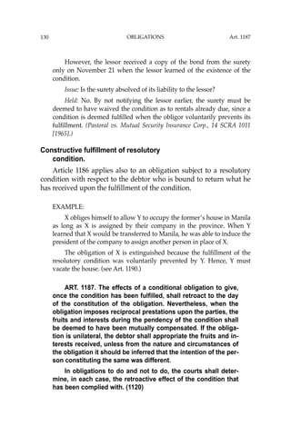 OBLIGATIONS
130
However, the lessor received a copy of the bond from the surety
only on November 21 when the lessor learned of the existence of the
condition.
Issue: Is the surety absolved of its liability to the lessor?
Held: No. By not notifying the lessor earlier, the surety must be
deemed to have waived the condition as to rentals already due, since a
condition is deemed fulﬁlled when the obligor voluntarily prevents its
fulﬁllment. (Pastoral vs. Mutual Security Insurance Corp., 14 SCRA 1011
[1965].)
Constructive fulfillment of resolutory
condition.
Article 1186 applies also to an obligation subject to a resolutory
condition with respect to the debtor who is bound to return what he
has received upon the fulﬁllment of the condition.
EXAMPLE:
X obliges himself to allow Y to occupy the former’s house in Manila
as long as X is assigned by their company in the province. When Y
learned that X would be transferred to Manila, he was able to induce the
president of the company to assign another person in place of X.
The obligation of X is extinguished because the fulﬁllment of the
resolutory condition was voluntarily prevented by Y. Hence, Y must
vacate the house. (see Art. 1190.)
ART. 1187. The effects of a conditional obligation to give,
once the condition has been fulfilled, shall retroact to the day
of the constitution of the obligation. Nevertheless, when the
obligation imposes reciprocal prestations upon the parties, the
fruits and interests during the pendency of the condition shall
be deemed to have been mutually compensated. If the obliga-
tion is unilateral, the debtor shall appropriate the fruits and in-
terests received, unless from the nature and circumstances of
the obligation it should be inferred that the intention of the per-
son constituting the same was different.
In obligations to do and not to do, the courts shall deter-
mine, in each case, the retroactive effect of the condition that
has been complied with. (1120)
Art. 1187
 