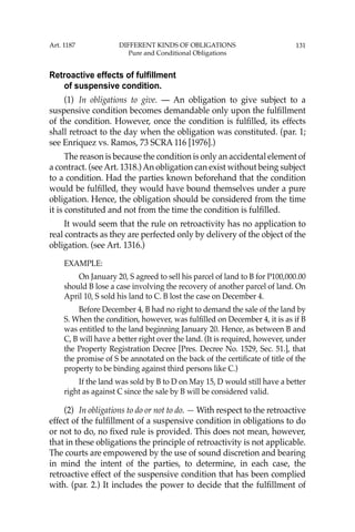 131
Retroactive effects of fulfillment
of suspensive condition.
(1) In obligations to give. — An obligation to give subject to a
suspensive condition becomes demandable only upon the fulﬁllment
of the condition. However, once the condition is fulﬁlled, its effects
shall retroact to the day when the obligation was constituted. (par. 1;
see Enriquez vs. Ramos, 73 SCRA 116 [1976].)
The reason is because the condition is only an accidental element of
a contract. (seeArt. 1318.)An obligation can exist without being subject
to a condition. Had the parties known beforehand that the condition
would be fulﬁlled, they would have bound themselves under a pure
obligation. Hence, the obligation should be considered from the time
it is constituted and not from the time the condition is fulﬁlled.
It would seem that the rule on retroactivity has no application to
real contracts as they are perfected only by delivery of the object of the
obligation. (see Art. 1316.)
EXAMPLE:
On January 20, S agreed to sell his parcel of land to B for P100,000.00
should B lose a case involving the recovery of another parcel of land. On
April 10, S sold his land to C. B lost the case on December 4.
Before December 4, B had no right to demand the sale of the land by
S. When the condition, however, was fulﬁlled on December 4, it is as if B
was entitled to the land beginning January 20. Hence, as between B and
C, B will have a better right over the land. (It is required, however, under
the Property Registration Decree [Pres. Decree No. 1529, Sec. 51.], that
the promise of S be annotated on the back of the certiﬁcate of title of the
property to be binding against third persons like C.)
If the land was sold by B to D on May 15, D would still have a better
right as against C since the sale by B will be considered valid.
(2) In obligations to do or not to do. — With respect to the retroactive
effect of the fulﬁllment of a suspensive condition in obligations to do
or not to do, no ﬁxed rule is provided. This does not mean, however,
that in these obligations the principle of retroactivity is not applicable.
The courts are empowered by the use of sound discretion and bearing
in mind the intent of the parties, to determine, in each case, the
retroactive effect of the suspensive condition that has been complied
with. (par. 2.) It includes the power to decide that the fulﬁllment of
Art. 1187 DIFFERENT KINDS OF OBLIGATIONS
Pure and Conditional Obligations
 