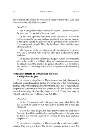 OBLIGATIONS
132
the condition shall have no retroactive effect or from what date such
retroactive effect shall be reckoned.
EXAMPLES:
(1) C obliged himself to condone the debt of D, his lawyer, should
the latter win C’s case in the Supreme Court.
In this case, upon the fulﬁllment of the condition, C shall not be
entitled, unless the contrary has been stipulated, to the earned interests
of the capital during the pendency of the condition as the intention of
C is to extinguish the debt. Here, the fulﬁllment of the condition has a
retroactive effect.
(2) Suppose, in the preceding example, the obligation contracted
by C was to construct gratis the house of D upon the fulﬁllment of the
condition.
In this case, unless the contrary clearly appears, there is no retroactive
effect if the condition is fulﬁlled, taking into consideration the nature of
the obligation and the intent of the parties. Therefore, C is not liable to
pay interest on the money value of the obligation for the intervening
period.
Retroactive effects as to fruits and interests
in obligations to give.
(1) In reciprocal obligations. — There is no retroactivity because the
fruits and interests received during the pendency of the condition are
deemed to have been mutually compensated. This rule is necessary for
purposes of convenience since the parties would not have to render
mutual accounting of what they have received. Fruits here may be
natural, industrial, or civil fruits. (see Art. 442.)
EXAMPLE:
In the ﬁrst example under the preceding topic, when B lost the
case in court on December 4, S must deliver the land and B must pay
P50,000.00.
S does not have to give the fruits received from the land before
December 4 and B is not obliged to pay legal interests on the price since
the fruits and interests received are deemed to have been mutually
compensated.
(2) In unilateral obligations. — There is usually no retroactive effect
because they are gratuitous. The debtor receives nothing from the
Art. 1187
 
