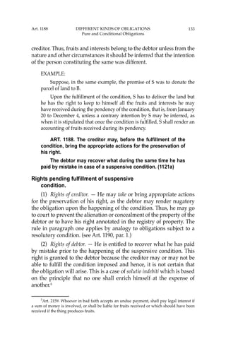 133
creditor. Thus, fruits and interests belong to the debtor unless from the
nature and other circumstances it should be inferred that the intention
of the person constituting the same was different.
EXAMPLE:
Suppose, in the same example, the promise of S was to donate the
parcel of land to B.
Upon the fulﬁllment of the condition, S has to deliver the land but
he has the right to keep to himself all the fruits and interests he may
have received during the pendency of the condition, that is, from January
20 to December 4, unless a contrary intention by S may be inferred, as
when it is stipulated that once the condition is fulﬁlled, S shall render an
accounting of fruits received during its pendency.
ART. 1188. The creditor may, before the fulfillment of the
condition, bring the appropriate actions for the preservation of
his right.
The debtor may recover what during the same time he has
paid by mistake in case of a suspensive condition. (1121a)
Rights pending fulfillment of suspensive
condition.
(1) Rights of creditor. — He may take or bring appropriate actions
for the preservation of his right, as the debtor may render nugatory
the obligation upon the happening of the condition. Thus, he may go
to court to prevent the alienation or concealment of the property of the
debtor or to have his right annotated in the registry of property. The
rule in paragraph one applies by analogy to obligations subject to a
resolutory condition. (see Art. 1190, par. 1.)
(2) Rights of debtor. — He is entitled to recover what he has paid
by mistake prior to the happening of the suspensive condition. This
right is granted to the debtor because the creditor may or may not be
able to fulﬁll the condition imposed and hence, it is not certain that
the obligation will arise. This is a case of solutio indebiti which is based
on the principle that no one shall enrich himself at the expense of
another.5
5
Art. 2159. Whoever in bad faith accepts an undue payment, shall pay legal interest if
a sum of money is involved, or shall be liable for fruits received or which should have been
received if the thing produces fruits.
Art. 1188 DIFFERENT KINDS OF OBLIGATIONS
Pure and Conditional Obligations
 