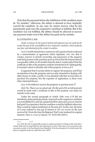 OBLIGATIONS
134
Note that the payment before the fulﬁllment of the condition must
be “by mistake;” otherwise, the debtor is deemed to have impliedly
waived the condition. In any case, he cannot recover what he has
prematurely paid once the suspensive condition is fulﬁlled. But if the
condition was not fulﬁlled, the debtor should be allowed to recover
any payment made even if the debtor has paid not by mistake.
ILLUSTRATIVE CASE:
Under a contract to sell a parcel of land, full payment was not made by the
vendee because of the non-fulﬁllment of a suspensive condition, which property
was later sold absolutely by the vendor to another.
Facts: S and B entered into a contract to sell a parcel of land evidenced
by a memorandum of agreement which stipulates, inter alia, that S,
vendor, reserves to herself ownership and possession of the property
until full payment of the purchase price by B and that the balance thereof
was payable within six (6) months from the date S would notify B that the
certiﬁcate of title of the property could be transferred to B. Subsequently,
S executed a deed of absolute sale of the property in favor of T.
It appeared that S exerted efforts to register the property, and B had
no intention to buy the property and was only interested in dealing with
other buyers to make a proﬁt. S even pleaded with him several times to
purchase the property, less the expenses of registration, as there were
other interested buyers.
Issue: Is B entitled to recover the property in question from T?
Held: No. There was no actual sale. On the part of B, no full payment
would be made until a certiﬁcate of title of the property was ready for
transfer in his name.
Under the second paragraph of Article 1188, even if B did not
mistakenly make partial payments, inasmuch as the suspensive condition
was not fulﬁlled it is only fair and just that B be allowed to recover what he
had paid S in expectancy that the condition would be fulﬁlled; otherwise,
there would be unjust enrichment on the part of S. In this case, the heirs
of S were ordered to also pay B interest at 12% per annum on the sum
received by S from the time the Regional Trial Court rendered its original
decision. (Buot vs. Court of Appeals, 357 SCRA 846 [2001].)
x x x x x x
Art. 2160. He who in good faith accepts an undue payment of a thing certain and deter-
minate shall only be responsible for the impairment or loss of the same or its accessories and
accessions insofar as he has thereby been beneﬁted. If he has alienated it, he shall return the
price or assign the action to collect the sum. (1897)
Art. 1188
 