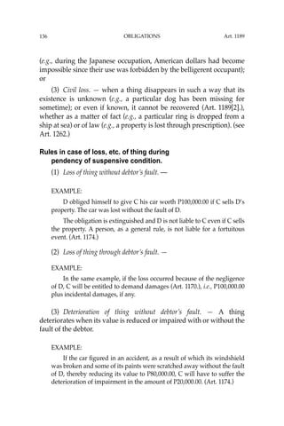 OBLIGATIONS
136
(e.g., during the Japanese occupation, American dollars had become
impossible since their use was forbidden by the belligerent occupant);
or
(3) Civil loss. — when a thing disappears in such a way that its
existence is unknown (e.g., a particular dog has been missing for
sometime); or even if known, it cannot be recovered (Art. 1189[2].),
whether as a matter of fact (e.g., a particular ring is dropped from a
ship at sea) or of law (e.g., a property is lost through prescription). (see
Art. 1262.)
Rules in case of loss, etc. of thing during
pendency of suspensive condition.
(1) Loss of thing without debtor’s fault. —
EXAMPLE:
D obliged himself to give C his car worth P100,000.00 if C sells D’s
property. The car was lost without the fault of D.
The obligation is extinguished and D is not liable to C even if C sells
the property. A person, as a general rule, is not liable for a fortuitous
event. (Art. 1174.)
(2) Loss of thing through debtor’s fault. —
EXAMPLE:
In the same example, if the loss occurred because of the negligence
of D, C will be entitled to demand damages (Art. 1170.), i.e., P100,000.00
plus incidental damages, if any.
(3) Deterioration of thing without debtor’s fault. — A thing
deteriorates when its value is reduced or impaired with or without the
fault of the debtor.
EXAMPLE:
If the car ﬁgured in an accident, as a result of which its windshield
was broken and some of its paints were scratched away without the fault
of D, thereby reducing its value to P80,000.00, C will have to suffer the
deterioration of impairment in the amount of P20,000.00. (Art. 1174.)
Art. 1189
 