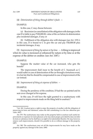 137
(4) Deterioration of thing through debtor’s fault. —
EXAMPLE:
In this case, C may choose between:
(a) Rescission(orcancellation)oftheobligationwithdamages;inthe
case D is liable to pay P100,000.00, value of the car before its deterioration
plus incidental damages, if any; or
(b) Fulﬁllment of the obligation also with damages (see Art. 1191.);
in this case, D is bound to C to give the car and pay P20,000.00 plus
incidental damages, if any.
(5) Improvement of thing by nature or by time. — Athing is improved
when its value is increased or enhanced by nature or by time or at the
expense of the debtor or creditor. (see Art. 1187.)
EXAMPLE:
Suppose the market value of the car increased, who gets the
beneﬁt?
The improvement shall inure to the beneﬁt of C. Inasmuch as C
would suffer in case of deterioration of the car through a fortuitous event,
it is but fair that he should be compensated in case of improvement of the
car instead.
(6) Improvement of thing at expense of debtor. —
EXAMPLE:
During the pendency of the condition, D had the car painted and its
seat cover changed at his expense.
In this case, D will have the right granted to a usufructuary with
respect to improvements made on the thing held in usufruct.6
6
Art. 562. Usufruct gives a right to enjoy the property of another with the obligation of
preserving its form and substance, unless the title constituting it or the law otherwise pro-
vides. (467)
Art. 579. The usufructuary may make on the property held in usufruct such useful im-
provements or expenses for mere pleasure as he may deem proper, provided he does not alter
its form or substance; but he shall have no right to be indemniﬁed therefor. He may, however,
remove such improvements, should it be possible to do so without damage to the property.
(487)
Art. 580. The usufructuary may set off the improvements he may have made on the
property against any damage to the same. (488)
Art. 1189 DIFFERENT KINDS OF OBLIGATIONS
Pure and Conditional Obligations
 
