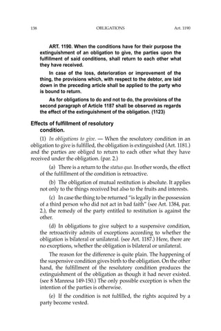 OBLIGATIONS
138
ART. 1190. When the conditions have for their purpose the
extinguishment of an obligation to give, the parties upon the
fulfillment of said conditions, shall return to each other what
they have received.
In case of the loss, deterioration or improvement of the
thing, the provisions which, with respect to the debtor, are laid
down in the preceding article shall be applied to the party who
is bound to return.
As for obligations to do and not to do, the provisions of the
second paragraph of Article 1187 shall be observed as regards
the effect of the extinguishment of the obligation. (1123)
Effects of fulfillment of resolutory
condition.
(1) In obligations to give. — When the resolutory condition in an
obligation to give is fulﬁlled, the obligation is extinguished (Art. 1181.)
and the parties are obliged to return to each other what they have
received under the obligation. (par. 2.)
(a) There is a return to the status quo. In other words, the effect
of the fulﬁllment of the condition is retroactive.
(b) The obligation of mutual restitution is absolute. It applies
not only to the things received but also to the fruits and interests.
(c) In case the thing to be returned “is legally in the possession
of a third person who did not act in bad faith” (see Art. 1384, par.
2.), the remedy of the party entitled to restitution is against the
other.
(d) In obligations to give subject to a suspensive condition,
the retroactivity admits of exceptions according to whether the
obligation is bilateral or unilateral. (see Art. 1187.) Here, there are
no exceptions, whether the obligation is bilateral or unilateral.
The reason for the difference is quite plain. The happening of
the suspensive condition gives birth to the obligation. On the other
hand, the fulﬁllment of the resolutory condition produces the
extinguishment of the obligation as though it had never existed.
(see 8 Manresa 149-150.) The only possible exception is when the
intention of the parties is otherwise.
(e) If the condition is not fulﬁlled, the rights acquired by a
party become vested.
Art. 1190
 