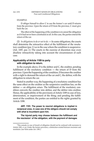 139
EXAMPLE:
D obliges himself to allow C to use the former’s car until D returns
from the province. Upon the return of D from the province, C must give
back the car.
The effect of the happening of the condition is to annul the obligation
as if it had never been constituted at all. In this case, the parties intend the
return of the car.
(2) In obligations to do or not to do. — In some obligations, the courts
shall determine the retroactive effect of the fulﬁllment of the resolu-
tory condition (par. 2.) as in the case where the condition is suspensive.
(Art. 1187, par. 2.) The courts in the exercise of discretion may even
disallow retroactivity taking into account the circumstances of each
case.
Applicability of Article 1189 to party
with obligation to return.
In the example above, D is the debtor and C, the creditor, pending
fulﬁllment of the resolutory condition — the return of D from the
province. Upon the happening of the condition. D becomes the creditor
with a right to demand the return of the car and C, the debtor, with the
obligation to return the car.
Stated in another way, the happening of a resolutory condition has
the same effect on the creditor as the suspensive condition has, on the
debtor — an obligation arises. The fulﬁllment of the resolutory con-
dition converts the creditor into debtor, and the debtor into creditor.
Hence, the applicability of the provisions of Article 1189 in case of loss,
deterioration, or improvement of the thing; and pending the fulﬁll-
ment of the condition, the parties are entitled to the rights granted by
Article 1188.
ART. 1191. The power to rescind obligations is implied in
reciprocal ones, in case one of the obligors should not comply
with what is incumbent upon him.
The injured party may choose between the fulfillment and
the rescission7
of the obligation, with the payment of damages
7
This remedy in case of breach of obligation should not be confused with rescission in
Article 1281, et seq. Under the former provision, a distinction existed between rescission and
resolution. (see Note under Art. 1381.)
Art. 1191 DIFFERENT KINDS OF OBLIGATIONS
Pure and Conditional Obligations
 