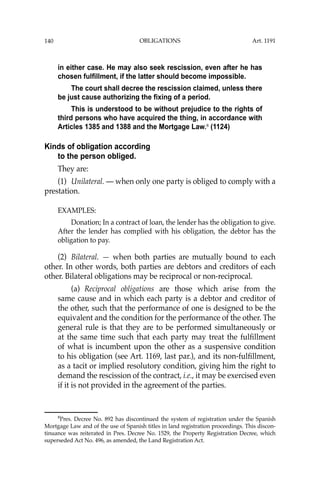 OBLIGATIONS
140
in either case. He may also seek rescission, even after he has
chosen fulfillment, if the latter should become impossible.
The court shall decree the rescission claimed, unless there
be just cause authorizing the fixing of a period.
This is understood to be without prejudice to the rights of
third persons who have acquired the thing, in accordance with
Articles 1385 and 1388 and the Mortgage Law.8
(1124)
Kinds of obligation according
to the person obliged.
They are:
(1) Unilateral. — when only one party is obliged to comply with a
prestation.
EXAMPLES:
Donation; In a contract of loan, the lender has the obligation to give.
After the lender has complied with his obligation, the debtor has the
obligation to pay.
(2) Bilateral. — when both parties are mutually bound to each
other. In other words, both parties are debtors and creditors of each
other. Bilateral obligations may be reciprocal or non-reciprocal.
(a) Reciprocal obligations are those which arise from the
same cause and in which each party is a debtor and creditor of
the other, such that the performance of one is designed to be the
equivalent and the condition for the performance of the other. The
general rule is that they are to be performed simultaneously or
at the same time such that each party may treat the fulﬁllment
of what is incumbent upon the other as a suspensive condition
to his obligation (see Art. 1169, last par.), and its non-fulﬁllment,
as a tacit or implied resolutory condition, giving him the right to
demand the rescission of the contract, i.e., it may be exercised even
if it is not provided in the agreement of the parties.
8
Pres. Decree No. 892 has discontinued the system of registration under the Spanish
Mortgage Law and of the use of Spanish titles in land registration proceedings. This discon-
tinuance was reiterated in Pres. Decree No. 1529, the Property Registration Decree, which
superseded Act No. 496, as amended, the Land Registration Act.
Art. 1191
 
