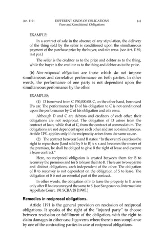 141
EXAMPLE:
In a contract of sale in the absence of any stipulation, the delivery
of the thing sold by the seller is conditioned upon the simultaneous
payment of the purchase price by the buyer, and vice versa. (see Art. 1169,
last par.)
The seller is the creditor as to the price and debtor as to the thing,
while the buyer is the creditor as to the thing and debtor as to the price.
(b) Non-reciprocal obligations are those which do not impose
simultaneous and correlative performance on both parties. In other
words, the performance of one party is not dependent upon the
simultaneous performance by the other.
EXAMPLES:
(1) D borrowed from C P50,000.00. C, on the other hand, borrowed
D’s car. The performance by D of his obligation to C is not conditioned
upon the performance by C of his obligation and vice versa.
Although D and C are debtors and creditors of each other, their
obligations are not reciprocal. The obligation of D arises from the
contract of loan, while that of C, from the contract of commodatum. The
obligations are not dependent upon each other and are not simultaneous.
Article 1191 applies only if the reciprocity arises from the same cause.
(2) The contract between S and B states: “In the event S exercises the
right to repurchase [land sold by S to B] x x x and becomes the owner of
the premises, he shall be obliged to give B the right of lease and execute
a lease contract.”
Here, no reciprocal obligation is created between them for B to
reconvey the premises and for S to lease them to B. There are two separate
and distinct obligations, each independent of the other. The obligation
of B to reconvey is not dependent on the obligation of S to lease. The
obligation of S is not an essential part of the contract.
In other words, the obligation of S to lease the property to B arises
only after B had reconveyed the same to S. (see Sangcuan vs. Intermediate
Appellate Court, 191 SCRA 28 [1990].)
Remedies in reciprocal obligations.
Article 1191 is the general provision on rescission of reciprocal
obligations. It speaks of the right of the “injured party’’ to choose
between rescission or fulﬁllment of the obligation, with the right to
claim damages in either case. It governs where there is non-compliance
by one of the contracting parties in case of reciprocal obligations.
Art. 1191 DIFFERENT KINDS OF OBLIGATIONS
Pure and Conditional Obligations
 