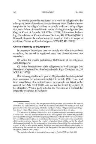 OBLIGATIONS
142
The remedy granted is predicated on a breach of obligation by the
other party that violates the reciprocity between them. The breach con-
templated is the obligor’s failure to comply with an existing obliga-
tion, not a failure of a condition to render binding that obligation. (see
Ong vs. Court of Appeals, 310 SCRA 1 [1999]; Information Techno-
logy Foundation vs. Commission on Elections, 419 SCRA 626 [2004].)
It would, of course, be useless to rescind a contract that is no longer in
existence. (Yaneza vs. Court of Appeals, 572 SCRA 413 [2008].)
Choice of remedy by injured party.
In case one of the obligors does not comply with what is incumbent
upon him, the injured or aggrieved party may choose between two
remedies:
(1) action for speciﬁc performance (fulﬁllment) of the obligation
with damages;9
or
(2) action for rescission10
of the obligation also with damages. (see
Soorajimul Nagarmull vs. Binalbagan Isabela Sugar Company, Inc., 33
SCRA 46 [1970].)
Rescissionapplicabletoreciprocalobligationsistobedistinguished
from rescission for lesion contemplated in Article 1380, et seq. and
from cancellation of a contract based, for example, on defect in the
consent (see Arts. 1318, 1330.), and not on the breach by a party of
his obligation. When a party asks for the rescission of a contract, he
impliedly recognizes its existence.
9
Under a contract to sell, the non-payment of the purchase price renders the contract
ineffective and without force and effect. It is not a breach of contract but merely an event that
prevents the seller from conveying title to the purchaser. Article 1191 presupposes an obliga-
tion already extant. Thus, a cause of action for speciﬁc performance does not arise.
10
To rescind is “to declare a contract void in its inception and to put an end to it as though
it never were.’’ It is “not merely to terminate it and release parties from further obligations to
each other but to abrogate it from the beginning and restore parties to relative positions which
they would have occupied had no contract even been made.’’ A complaint for the cancellation
of the vendee’s adverse claim on the vendor’s original certiﬁcate of title and for the refund
of the payments made by the vendee cannot be considered as seeking the rescission of the
contract of sale. In other words, seeking discharge from contractual obligations and offer for
restitution by the vendor is not the same as the abrogation of the contract. (Ocampo vs. Court
of Appeals, 233 SCRA 551 [1994].)
The rescission of a sale of immovable is governed by Article 1592. (see Note 15.)
Art. 1191
 