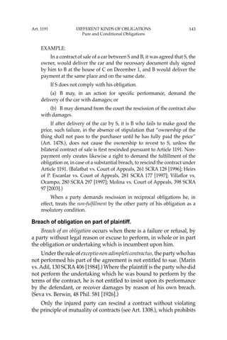 143
EXAMPLE:
In a contract of sale of a car between S and B, it was agreed that S, the
owner, would deliver the car and the necessary document duly signed
by him to B at the house of C on December 1, and B would deliver the
payment at the same place and on the same date.
If S does not comply with his obligation.
(a) B may, in an action for speciﬁc performance, demand the
delivery of the car with damages; or
(b) B may demand from the court the rescission of the contract also
with damages.
If after delivery of the car by S, it is B who fails to make good the
price, such failure, in the absence of stipulation that “ownership of the
thing shall not pass to the purchaser until he has fully paid the price’’
(Art. 1478.), does not cause the ownership to revest to S, unless the
bilateral contract of sale is ﬁrst rescinded pursuant to Article 1191. Non-
payment only creates likewise a right to demand the fulﬁllment of the
obligation or, in case of a substantial breach, to rescind the contract under
Article 1191. (Balatbat vs. Court of Appeals, 261 SCRA 128 [1996]; Heirs
of P. Escanlar vs. Court of Appeals, 281 SCRA 177 [1997]; Villaﬂor vs.
Ocampo, 280 SCRA 297 [1997]; Molina vs. Court of Appeals, 398 SCRA
97 [2003].)
When a party demands rescission in reciprocal obligations he, in
effect, treats the non-fulﬁllment by the other party of his obligation as a
resolutory condition.
Breach of obligation on part of plaintiff.
Breach of an obligation occurs when there is a failure or refusal, by
a party without legal reason or excuse to perform, in whole or in part
the obligation or undertaking which is incumbent upon him.
Under the rule of exceptio non adimpleti contractus, the party who has
not performed his part of the agreement is not entitled to sue. (Marin
vs. Adil, 130 SCRA406 [1984].) Where the plaintiff is the party who did
not perform the undertaking which he was bound to perform by the
terms of the contract, he is not entitled to insist upon its performance
by the defendant, or recover damages by reason of his own breach.
(Seva vs. Berwin, 48 Phil. 581 [1926].)
Only the injured party can rescind a contract without violating
the principle of mutuality of contracts (see Art. 1308.), which prohibits
Art. 1191 DIFFERENT KINDS OF OBLIGATIONS
Pure and Conditional Obligations
 