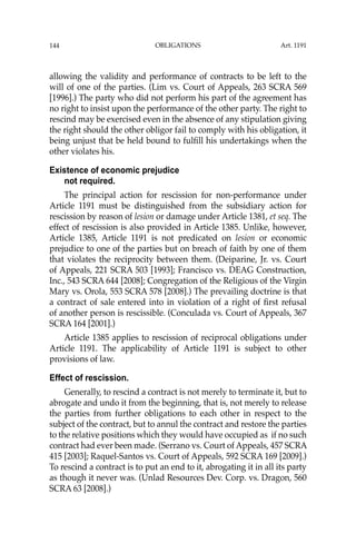 OBLIGATIONS
144
allowing the validity and performance of contracts to be left to the
will of one of the parties. (Lim vs. Court of Appeals, 263 SCRA 569
[1996].) The party who did not perform his part of the agreement has
no right to insist upon the performance of the other party. The right to
rescind may be exercised even in the absence of any stipulation giving
the right should the other obligor fail to comply with his obligation, it
being unjust that be held bound to fulﬁll his undertakings when the
other violates his.
Existence of economic prejudice
not required.
The principal action for rescission for non-performance under
Article 1191 must be distinguished from the subsidiary action for
rescission by reason of lesion or damage under Article 1381, et seq. The
effect of rescission is also provided in Article 1385. Unlike, however,
Article 1385, Article 1191 is not predicated on lesion or economic
prejudice to one of the parties but on breach of faith by one of them
that violates the reciprocity between them. (Deiparine, Jr. vs. Court
of Appeals, 221 SCRA 503 [1993]; Francisco vs. DEAG Construction,
Inc., 543 SCRA 644 [2008]; Congregation of the Religious of the Virgin
Mary vs. Orola, 553 SCRA 578 [2008].) The prevailing doctrine is that
a contract of sale entered into in violation of a right of ﬁrst refusal
of another person is rescissible. (Conculada vs. Court of Appeals, 367
SCRA 164 [2001].)
Article 1385 applies to rescission of reciprocal obligations under
Article 1191. The applicability of Article 1191 is subject to other
provisions of law.
Effect of rescission.
Generally, to rescind a contract is not merely to terminate it, but to
abrogate and undo it from the beginning, that is, not merely to release
the parties from further obligations to each other in respect to the
subject of the contract, but to annul the contract and restore the parties
to the relative positions which they would have occupied as if no such
contract had ever been made. (Serrano vs. Court of Appeals, 457 SCRA
415 [2003]; Raquel-Santos vs. Court of Appeals, 592 SCRA 169 [2009].)
To rescind a contract is to put an end to it, abrogating it in all its party
as though it never was. (Unlad Resources Dev. Corp. vs. Dragon, 560
SCRA 63 [2008].)
Art. 1191
 