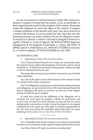 145
In case of rescission of contract based on Article 1191, mutual res-
titution is required to bring back the parties, as far as practicable, to
their original situation prior to the inception of the contract. Rescission
creates the obligation to return the object of the contract. It requires
a mutual restitution of the beneﬁts each party may have received as
a result of the contract. It can be carried out only when the one who
demands rescission can return whatever he may be obliged to restore.
To rescind is to declare a contract void and to abrogate it from its in-
ception. (Velarde vs. Court of Appeals, 361 SCRA 56 [2001]; Supercars
Management & Development Corporation vs. Flores, 446 SCRA 34
[2004]; Laperal vs. Solid Homes, Inc., 460 SCRA375 [2005]; Carrascoso,
Jr. vs. Court of Appeals, 477 SCRA 666 [2006]; see Art. 1385.)
ILLUSTRATIVE CASES:
1. Applicability of Article 1191 to contract of lease.
Facts: E (lessee) bound himself not to make any construction upon
the property leased without the permission of R (lessor), and in case he
should do so, “it shall be for the beneﬁt of the property, without any right
to ask for reimbursement for its cost.”
The parties did not expressly provide for rescission in case of breach
of this stipulation.
Issue: Has R the right to ask for the rescission of the contract of lease
for violation of the clause in question?
Held: Yes. Obligations arising from a contract of lease being reciprocal
such obligations are governed by Article 1191 which declares that in this
kind of obligations the power to rescind it in case one of the obligors
should not fulﬁll his part is implied.
R could have asked for the fulﬁllment of the obligation not to
construct any work upon his property without his permission, and
in such case, it would have been necessary to undo all that was done,
destroying the construction, in order to lease the property in its original
condition; but as he made use of the right of rescission granted him by
law, the court must decree the resolution asked unless there be causes
justifying it to ﬁx a term. (Cui vs. Sun Chan, 41 Phil. 523 [1921].)
—-— —-— —-—
2. Applicability of Article 1191 to contract of partnership.
Facts: X brought action for the rescission of a contract of partnership
for failure of Y to contribute all the capital he had bound himself to invest.
Issue: Does Article 1191 apply to contracts of partnership?
Art. 1191 DIFFERENT KINDS OF OBLIGATIONS
Pure and Conditional Obligations
 