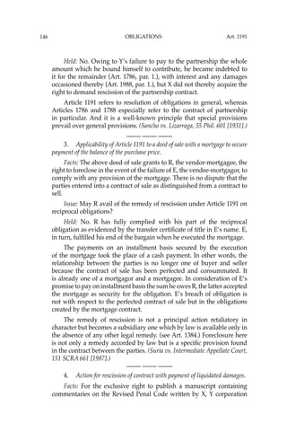 OBLIGATIONS
146
Held: No. Owing to Y’s failure to pay to the partnership the whole
amount which he bound himself to contribute, he became indebted to
it for the remainder (Art. 1786, par. 1.), with interest and any damages
occasioned thereby (Art. 1988, par. 1.), but X did not thereby acquire the
right to demand rescission of the partnership contract.
Article 1191 refers to resolution of obligations in general, whereas
Articles 1786 and 1788 especially refer to the contract of partnership
in particular. And it is a well-known principle that special provisions
prevail over general provisions. (Sancho vs. Lizarraga, 55 Phil. 601 [1931].)
—-— —-— —-—
3. Applicability of Article 1191 to a deed of sale with a mortgage to secure
payment of the balance of the purchase price.
Facts: The above deed of sale grants to R, the vendor-mortgagee, the
right to foreclose in the event of the failure of E, the vendee-mortgagor, to
comply with any provision of the mortgage. There is no dispute that the
parties entered into a contract of sale as distinguished from a contract to
sell.
Issue: May R avail of the remedy of rescission under Article 1191 on
reciprocal obligations?
Held: No. R has fully complied with his part of the reciprocal
obligation as evidenced by the transfer certiﬁcate of title in E’s name. E,
in turn, fulﬁlled his end of the bargain when he executed the mortgage.
The payments on an installment basis secured by the execution
of the mortgage took the place of a cash payment. In other words, the
relationship between the parties is no longer one of buyer and seller
because the contract of sale has been perfected and consummated. It
is already one of a mortgagor and a mortgagee. In consideration of E’s
promise to pay on installment basis the sum he owes R, the latter accepted
the mortgage as security for the obligation. E’s breach of obligation is
not with respect to the perfected contract of sale but in the obligations
created by the mortgage contract.
The remedy of rescission is not a principal action retaliatory in
character but becomes a subsidiary one which by law is available only in
the absence of any other legal remedy. (see Art. 1384.) Foreclosure here
is not only a remedy accorded by law but is a speciﬁc provision found
in the contract between the parties. (Suria vs. Intermediate Appellate Court,
151 SCRA 661 [1987].)
—-— —-— —-—
4. Action for rescission of contract with payment of liquidated damages.
Facts: For the exclusive right to publish a manuscript containing
commentaries on the Revised Penal Code written by X, Y corporation
Art. 1191
 