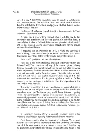 147
agreed to pay X P30,000.00 payable in eight (8) quarterly installments.
The parties stipulated that should Y fail to pay any of the installments
due, the rest shall be deemed due and payable whether there is judicial
or extrajudicial demand.
For his part, X obligated himself to deliver the manuscript to Y not
later than December 31, 1948.
X claims that Y breached the contract when it failed to pay the full
amount of the installment for the ﬁrst quarter. On the other hand, Y
contends that X failed to deliver to it the manuscript on the date stipulated
and for that reason it was no longer under obligation to pay the unpaid
balance of the installments.
It appeared that on December 16, 1948, X wrote and delivered a
letter advising Y that the manuscript subject of the contract was then at
its disposal, ready to go to the printer should Y desire to publish it.
Issue: Had X performed his part of the contract?
Held: Yes. It has been established that such letter was written and
delivered to Y. This constitutes delivery of the manuscript for delivery
does not mean physical or material delivery thereof. But while the delay
in the payment of the ﬁrst quarterly installment may not amount to a
breach of contract to justify the enforcement of the stipulation set forth
in the contract because X accepted payment which completed the full
amount of the installment due, it appearing that Y made no further
payment on the subsequent installments due, the stipulation in the
contract has to be enforced.
The action brought by X is for resolution of reciprocal obligations
because one of the obligors failed to comply with that which was
incumbent upon him. The injured party could choose between requiring
speciﬁc performance of the obligation or its resolution with indemnity for
losses and payment of interest. In the case at bar, the aforesaid stipulation
in the contract may be considered as liquidated damages to be paid in
case of breach of the contract. Y, being the one that breached the contract
cannot claim any damage against X. (Albert vs. University Publishing Co.,
Inc., 103 Phil. 351 [1958].)
—-— —-— —-—
5. Insurance company offered to reinstate insurance policy it had
previously cancelled upon a ﬁnding that the cancellation was erroneous.
Facts: Seven months after the issuance of petitioner A’s personal
accident insurance policy, respondent insurance company unilaterally
cancelled the same since company records revealed that A failed to pay
his premiums. Respondent later offered to reinstate same policy it had
Art. 1191 DIFFERENT KINDS OF OBLIGATIONS
Pure and Conditional Obligations
 