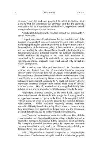 OBLIGATIONS
148
previously cancelled and even proposed to extend its lifetime upon
a ﬁnding that the cancellation was erroneous and that the premiums
were paid in full by A but were not remitted by M, respondent’s branch
manager who misappropriated the same.
An action for damages due to breach of contract was instituted by A
against respondent.
It is petitioner-insured’s submission that the fraudulent act of the
manager of respondent insurance company’s branch ofﬁce in Baguio,
in misappropriating his premium payments is the proximate cause of
the cancellation of the insurance policy. A theorized that act of signing
and even sending the notice of cancellation himself, notwithstanding his
personal knowledge of petitioner-insured’s full payment of premiums,
further reinforces the allegation of bad faith. Such fraudulent act
committed by M, argued A is attributable to respondent insurance
company, an artiﬁcial corporate being which can act only through its
ofﬁcers or employees.
M’s actuation, concludes petitioner-insured, is, therefore, not
separate and distinct from that of respondent-insurance company,
contrary to the view held by the Court of Appeals. It must, therefore, bear
the consequences of the erroneous cancellation of subject insurance policy
caused by the non-remittance by its own employee of the premiums paid.
Subsequent reinstatement, according to A, could not possibly absolve
respondent insurance company from liability, there being an obvious
breach of contract. After all, reasoned out A, damage had already been
inﬂicted on him and no amount of rectiﬁcation could remedy the same.
Respondent insurance company, on the other hand, argues that
where reinstatement, the equitable relief sought by A was granted at
an opportune moment, i.e., prior to the ﬁling of the complaint, is left
without a cause of action on which to predicate his claim for damages.
Reinstatement, it further explained, effectively restored petitioner-
insured to all his rights under the policy. Hence, whatever cause of action
there might have been against it, no longer exists and the consequent
award of damages ordered by the lower court is unsustainable.
Issue: There are two issues for resolution in the case. First, did the
erroneous act of cancelling subject insurance policy entitledA, insured, to
payment of damages? And second, did the subsequent act of reinstating
the wrongfully cancelled insurance policy by respondent insurance
company, in an effort to rectify such error obliterate whatever liability for
damages it may have to bear, thus absolving it therefrom.
Held: (1) M’s fraudulent act imputable to respondent. — “We uphold pe-
titioner-insured’s submission. Malapit’s fraudulent act of misappropriat-
Art. 1191
 