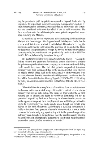 149
ing the premiums paid by petitioner-insured is beyond doubt directly
imputable to respondent insurance company. A corporation, such as re-
spondent insurance company, acts solely thru its employees. The latters’
acts are considered as its own for which it can be held to account. The
facts are clear as to the relationship between private respondent insur-
ance company and Malapit.
As admitted by private respondent insurance company in its answer,
Malapit was the manager of its Baguio branch. It is beyond doubt that he
represented its interests and acted in its behalf. His act of receiving the
premiums collected is well within the province of his authority. Thus,
his receipt of said premiums is receipt by private respondent insurance
company who, by provision of law, particularly under Article 191011
of
the Civil Code, is bound by the acts of its agent.’’
(2) Fact that respondent itself was defrauded not a defense. — “Malapit’s
failure to remit the premiums he received cannot constitute a defense
for private respondent insurance company; no exoneration from liability
could result therefrom. The fact that private respondent insurance
company was itself defrauded due to the anomalies that took place in
its Baguio branch ofﬁce, such as the non-accrual of said premiums to its
account, does not free the same from its obligation to petitioner Areola.
As held in Prudential Bank vs. Court of Appeals, 223 SCRA 350 [1993], citing
the ruling in McIntosh Dakota Trust Co. (52 ND 752; 204 NW 818, 40 ALR
1021.):
‘Abank is liable for wrongful acts of its ofﬁcers done in the interests of
the bank or in the course of dealings of the ofﬁcers in their representative
capacity but not for acts outside the scope of their authority. A bank
holding out its ofﬁcers and agent as worthy of conﬁdence will not be
permitted to proﬁt by the frauds they may thus be enabled to perpetrate
in the apparent scope of their employment; nor will it be permitted to
shirk its responsibility for such frauds, even though no beneﬁt may
accrue to the bank therefrom. Accordingly, a banking corporation is
liable to innocent third persons where the representation is made in the
course of its business by any agent acting within the general scope of his
authority even though, in the particular case, the agent is secretly abusing
his authority and attempting to perpetrate a fraud upon his principal or
some other person, for his own ultimate beneﬁt.’’’
11
Art. 1910. The principal must comply with all the obligations which the agent may
have contracted within the scope of his authority.
As for any obligation wherein the agent has exceeded his power, the principal is not
bound except when he ratiﬁes it expressly or tacitly. (1727)
Art. 1191 DIFFERENT KINDS OF OBLIGATIONS
Pure and Conditional Obligations
 