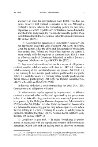 15
and leave no room for interpretation. (Art. 1370.). This does not
mean, however, that contract is superior to the law. Although a
contract is the law between the contracting parties, the provisions
of positive law which regulate such contracts are deemed included
and shall limit and govern the relations between the parties. (Asia
World Recruitment, Inc. vs. National Labor Relations Commission,
313 SCRA 1 [1999].)
(e) A compromise agreement is immediately executory and
not appealable, except for vices of consent (Art. 1330.) or forgery.
Upon the parties, it has the effect and the authority of res judicata,
once entired into. To have the force of law between the parties, it
must comply with the requisites of contracts. (Art. 1318.) It may
be either extrajudicial (to prevent litigation) or judicial (to end a
litigation). (Magbanua vs. Uy, 458 SCRA 184 [2005].)
(2) Requirements of a valid contract. — As a source of obligation, a
contract must be valid and enforceable. (see Art. 1403.) A contract is
valid (assuming all the essential elements are present, Art. 1318.) if it
is not contrary to law, morals, good customs, public order, and public
policy. It is invalid or void if it is contrary to law, morals, good customs,
public order, or public policy. (Art. 1306; see Phoenix Assurance Co.,
Ltd. vs. U.S. Lines, 22 SCRA 675 [1968].)
In the eyes of the law, a void contract does not exist. (Art. 1409.)
Consequently, no obligations will arise.
(3) Where contract requires approval by the government. — Where a
contract is required to be veriﬁed and approved by the government
before it can take effect (e.g., contract for overseas employment must
be approved by the Philippine Overseas Employment Administration
[POEA] under Art. 21[c] of the Labor Code), such contract becomes the
law between the contracting parties only when approved, and where
there is nothing in it which is contrary to law, etc., its validity must be
sustained. (Intetrod Maritime, Inc. vs. National Labor Relations Com-
mission, 198 SCRA 318 [1991].)
(4) Compliance in good faith. — It means compliance or perfor-
mance in accordance with the stipulations or terms of the contract or
agreement.9
Good faith and fair dealing must be observed to prevent
9
Art. 19. Every person must, in the exercise of his rights and in the performance of his
duties, act with justice, give everyone his due, and observe honesty and good faith.
Art. 1159 GENERAL PROVISIONS
 