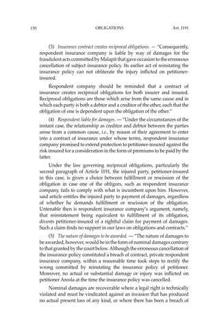 OBLIGATIONS
150
(3) Insurance contract creates reciprocal obligations. — “Consequently,
respondent insurance company is liable by way of damages for the
fraudulent acts committed by Malapit that gave occasion to the erroneous
cancellation of subject insurance policy. Its earlier act of reinstating the
insurance policy can not obliterate the injury inﬂicted on petitioner-
insured.
Respondent company should be reminded that a contract of
insurance creates reciprocal obligations for both insurer and insured.
Reciprocal obligations are those which arise from the same cause and in
which each party is both a debtor and a creditor of the other, such that the
obligation of one is dependent upon the obligation of the other.’’
(4) Respondent liable for damages. — “Under the circumstances of the
instant case, the relationship as creditor and debtor between the parties
arose from a common cause, i.e., by reason of their agreement to enter
into a contract of insurance under whose terms, respondent insurance
company promised to extend protection to petitioner-insured against the
risk insured for a consideration in the form of premiums to be paid by the
latter.
Under the law governing reciprocal obligations, particularly the
second paragraph of Article 1191, the injured party, petitioner-insured
in this case, is given a choice between fulﬁllment or rescission of the
obligation in case one of the obligors, such as respondent insurance
company, fails to comply with what is incumbent upon him. However,
said article entitles the injured party to payment of damages, regardless
of whether he demands fulﬁllment or rescission of the obligation.
Untenable then is respondent insurance company’s argument, namely,
that reinstatement being equivalent to fulﬁllment of its obligation,
divests petitioner-insured of a rightful claim for payment of damages.
Such a claim ﬁnds no support in our laws on obligations and contracts.’’
(5) The nature of damages to be awarded. — “The nature of damages to
be awarded, however, would be in the form of nominal damages contrary
to that granted by the court below.Although the erroneous cancellation of
the insurance policy constituted a breach of contract, private respondent
insurance company, within a reasonable time took steps to rectify the
wrong committed by reinstating the insurance policy of petitioner.
Moreover, no actual or substantial damage or injury was inﬂicted on
petitioner Areola at the time the insurance policy was cancelled.
Nominal damages are recoverable where a legal right is technically
violated and must be vindicated against an invasion that has produced
no actual present loss of any kind, or where there has been a breach of
Art. 1191
 