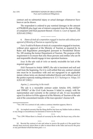 151
contract and no substantial injury or actual damages whatsoever have
been or can be shown.
The respondent is ordered to pay nominal damages in the amount
of P30,000.00 plus legal rate of interest computed from the date of ﬁling
of complaint until ﬁnal payment thereof. (Areola vs. Court of Appeals, 236
SCRA 645 [1994].)
—-— —-— —-—
6. Shares of stock of a corporation engaged in tourism sold without prior
approval of Ministry of Tourism as required by law.
Facts: S sold to B shares of stock of a corporation engaged in tourism,
without prior approval of the Ministry of Tourism as required by its
Rules and Regulations promulgated pursuant to Presidential Decree
No. 189 creating the former Department of Tourism. The purpose of the
requirement is to ensure that only those persons and entities who are ﬁt
and responsible should engage in tour operation business.
Issue: Is the sale void ab initio or merely rescissible for lack of the
required approval?
Held: Pursuant to Article 1409(7), the sale is inexistent and null and
void from the beginning. For it is well-settled that any contract entered
into must be in accordance with and not repugnant to an applicable
statute whose terms are deemed embodied therein and without need of
the parties expressly making reference to it. (E.Y. Yuchengco vs. Velayo, 115
SCRA 307 [1982].)
Aquino, J., concurring in the result:
The sale is a rescissible contract under Articles 1191, 1547(2)12
and 1599(4)13
of the Civil Code because S failed to comply with his
representation and warranty in the contract of sale. It was incumbent
upon S to deliver to B the approval of the Ministry of Tourism of the sale
and of the concomitant transfer of the tour-operator’s license to B.
12
Art. 1547. In a contract of sale, unless a contrary intention appears, there is:
x x x x x x
(2) An implied warranty that the thing shall be free from any hidden faults or defects,
or any charge or encumbrance not declared or known to the buyer.
x x x x x x
13
Art. 1599. Where there is a breach of warranty by the seller, the buyer may, at his elec-
tion:
x x x x x x
(4) Rescind the contract of sale and refuse to receive the goods or if the goods have
already been received, return them or offer to return them to the seller and recover the price
or any part thereof which has been paid. x x x
Art. 1191 DIFFERENT KINDS OF OBLIGATIONS
Pure and Conditional Obligations
 