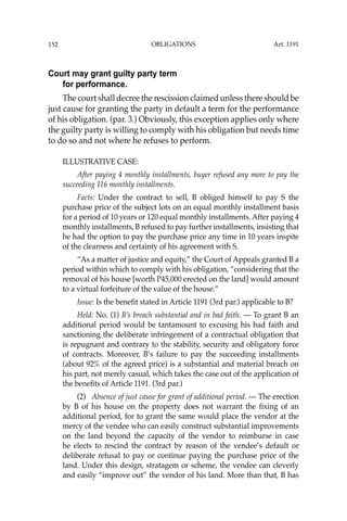 OBLIGATIONS
152
Court may grant guilty party term
for performance.
The court shall decree the rescission claimed unless there should be
just cause for granting the party in default a term for the performance
of his obligation. (par. 3.) Obviously, this exception applies only where
the guilty party is willing to comply with his obligation but needs time
to do so and not where he refuses to perform.
ILLUSTRATIVE CASE:
After paying 4 monthly installments, buyer refused any more to pay the
succeeding 116 monthly installments.
Facts: Under the contract to sell, B obliged himself to pay S the
purchase price of the subject lots on an equal monthly installment basis
for a period of 10 years or 120 equal monthly installments. After paying 4
monthly installments, B refused to pay further installments, insisting that
he had the option to pay the purchase price any time in 10 years inspite
of the clearness and certainty of his agreement with S.
“As a matter of justice and equity,” the Court of Appeals granted B a
period within which to comply with his obligation, “considering that the
removal of his house [worth P45,000 erected on the land] would amount
to a virtual forfeiture of the value of the house.”
Issue: Is the beneﬁt stated in Article 1191 (3rd par.) applicable to B?
Held: No. (1) B’s breach substantial and in bad faith. — To grant B an
additional period would be tantamount to excusing his bad faith and
sanctioning the deliberate infringement of a contractual obligation that
is repugnant and contrary to the stability, security and obligatory force
of contracts. Moreover, B’s failure to pay the succeeding installments
(about 92% of the agreed price) is a substantial and material breach on
his part, not merely casual, which takes the case out of the application of
the beneﬁts of Article 1191. (3rd par.)
(2) Absence of just cause for grant of additional period. — The erection
by B of his house on the property does not warrant the ﬁxing of an
additional period, for to grant the same would place the vendor at the
mercy of the vendee who can easily construct substantial improvements
on the land beyond the capacity of the vendor to reimburse in case
he elects to rescind the contract by reason of the vendee’s default or
deliberate refusal to pay or continue paying the purchase price of the
land. Under this design, stratagem or scheme, the vendee can cleverly
and easily “improve out” the vendor of his land. More than that, B has
Art. 1191
 