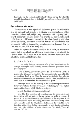 153
been enjoying the possession of the land without paying the other 116
monthly installments for a period of 26 years. (Roque vs. Lapuz, 96 SCRA
741 [1980].)
Remedies are alternative.
The remedies of the injured or aggrieved party are alternative
and not cumulative, that is, he is privileged to choose only one of the
remedies, and not both, subject only to the exception in paragraph 2,
to wit: he may also seek rescission even after he has chosen fulﬁllment
if the latter should become impossible. But after choosing rescission
of the obligation, he cannot thereafter demand its compliance, nor
seek partial fulﬁllment under the guise of recovering damages. (Siy vs.
Court of Appeals, 138 SCRA 536 [1985].)
While the right of choice remains with the plaintiff, an alternative
prayer in the complaint for fulﬁllment or rescission is permissible in
the discretion of the court for in such case it cannot be said that the
plaintiff is availing of both remedies.
ILLUSTRATIVE CASES:
1. Action by donor for recovery of value of property donated and for
damages covering the cost of fulﬁlling the condition of the grant which donee
failed to perform.
Facts: R, donor, gratuitously granted to E (Province of Cavite) a
portion of a ﬁshery owned by R for the construction of a road subject to
the condition that E would ﬁll up the space where to build the road with
mud taken from the higher portions of the ﬁshery so it would have the
same level. E failed to fulﬁll the condition of the grant.
R brought action for the recovery of the value of the portion of the
ﬁshery granted and damages covering the cost of digging up the higher
portion of the ﬁshery which E failed to perform.
Issue: Is R entitled to the damages claimed?
Held: No. The resolution of a contract and its performance are
incompatible with each other. Having elected the right to rescind, R
cannot at the same time demand the fulﬁllment of the obligation. If he
could recover the cost of the digging, that would amount indirectly to the
compliance by E with the obligation. In that manner, R would at the same
time be availing himself of the two remedies of resolving the obligation
and exacting its fulﬁllment. (Osorio vs. Bennet and Prov. Board of Cavite, 41
Phil. 301 [1920].)
Art. 1191 DIFFERENT KINDS OF OBLIGATIONS
Pure and Conditional Obligations
 