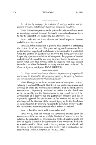 OBLIGATIONS
154
—-— —-— —-—
2. Action by mortgagee for rescission of mortgage contract and for
payment of interest and attorney’s fees for non-compliance by debtors.
Facts: For non-compliance on the part of the debtors with the terms
of a mortgage contract, the court declared it resolved and ordered them
to pay the stipulated 12% interest and 10% attorney’s fees.
Issue: Under the law, is the allowance of the full stipulated interest
and attorney’s fees proper?
Held: No. When a rescission is granted, it has the effect of abrogating
the contract in all its parts. The party seeking resolution cannot have
performance as to part and resolution as to the remainder. It results that
when the contract in question was resolved, the mortgagee could no
longer rely upon the stipulations with respect to the payment of interest
and attorney’s fees and the sole duty incumbent upon the debtors is to
restore what they have received from the creditor, with legal interest
from the date when the beneﬁts accruing to them were conferred. (Po
Pauco vs. Siguenza and Aguilar, 49 Phil. 404 [1926].)
—-— —-— —-—
3. Buyer opposed appointment of receiver in possession of property sold
and secured his dismissal for the purpose of recovering the property from him
and subsequently demanded the rescission of the sale.
Facts: S brought action for recovery of a sum of money on a contract,
whereby S sold and B bought, his interest in a partnership owned and
operated by them. The records disclosed that S, after the sale had been
consummated, improperly instituted an action for the dissolution
of the partnership and the distribution of its assets, and procured the
appointment of a receiver for the partnership property; and that B
vigorously opposed the appointment of the receiver and secured his
discharge and the dismissal of the complaint praying for the dissolution
of the partnership, by asserting his rights to the whole property under
the very contract the enforcement of which he later on resisted.
Issue: Is B entitled to rescind the contract of sale?
Held: No. B, after the receiver was appointed, insisted upon the
enforcement of the contract, secured the dismissal of the receiver and the
return of the property to his possession and control. Clearly, he could not
later on rightly claim that the commission of the property to the hands
of a receiver entitled him to rescind the very contract which he elected
to enforce for the purpose of taking the property out of the hands of the
receiver. (Yap Unki vs. Chua Jamco, 14 Phil. 602 [1909].)
—-— —-— —-—
Art. 1191
 