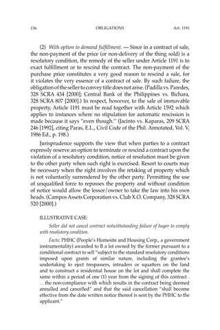 OBLIGATIONS
156
(2) With option to demand fulﬁllment. — Since in a contract of sale,
the non-payment of the price (or non-delivery of the thing sold) is a
resolutory condition, the remedy of the seller under Article 1191 is to
exact fulﬁllment or to rescind the contract. The non-payment of the
purchase price constitutes a very good reason to rescind a sale, for
it violates the very essence of a contract of sale. By such failure, the
obligationofthesellertoconveytitledoesnotarise.(Padillavs.Paredes,
328 SCRA 434 [2000]; Central Bank of the Philippines vs. Bichara,
328 SCRA 807 [2000].) In respect, however, to the sale of immovable
property, Article 1191 must be read together with Article 1592 which
applies to instances where no stipulation for automatic rescission is
made because it says “even though.’’ (Jacinto vs. Kaparas, 209 SCRA
246 [1992], citing Paras, E.L., Civil Code of the Phil. Annotated, Vol. V,
1986 Ed., p. 198.)
Jurisprudence supports the view that when parties to a contract
expressly reserve an option to terminate or rescind a contract upon the
violation of a resolutory condition, notice of resolution must be given
to the other party when such right is exercised. Resort to courts may
be necessary when the right involves the retaking of property which
is not voluntarily surrendered by the other party. Permitting the use
of unqualiﬁed force to reposses the property and without condition
of notice would allow the lessor/owner to take the law into his own
heads. (CamposAssets Corporation vs. Club X.O. Company, 328 SCRA
520 [2000].)
ILLUSTRATIVE CASE:
Seller did not cancel contract notwithstanding failure of buyer to comply
with resolutory condition.
Facts: PHHC (People’s Homesite and Housing Corp., a government
instrumentality) awarded to B a lot owned by the former pursuant to a
conditional contract to sell “subject to the standard resolutory conditions
imposed upon grants of similar nature, including the grantee’s
undertaking to eject trespassers, intruders or squatters on the land
and to construct a residential house on the lot and shall complete the
same within a period of one (1) year from the signing of this contract .
. . the non-compliance with which results in the contract being deemed
annulled and cancelled” and that the said cancellation “shall become
effective from the date written notice thereof is sent by the PHHC to the
applicant.”
Art. 1191
 